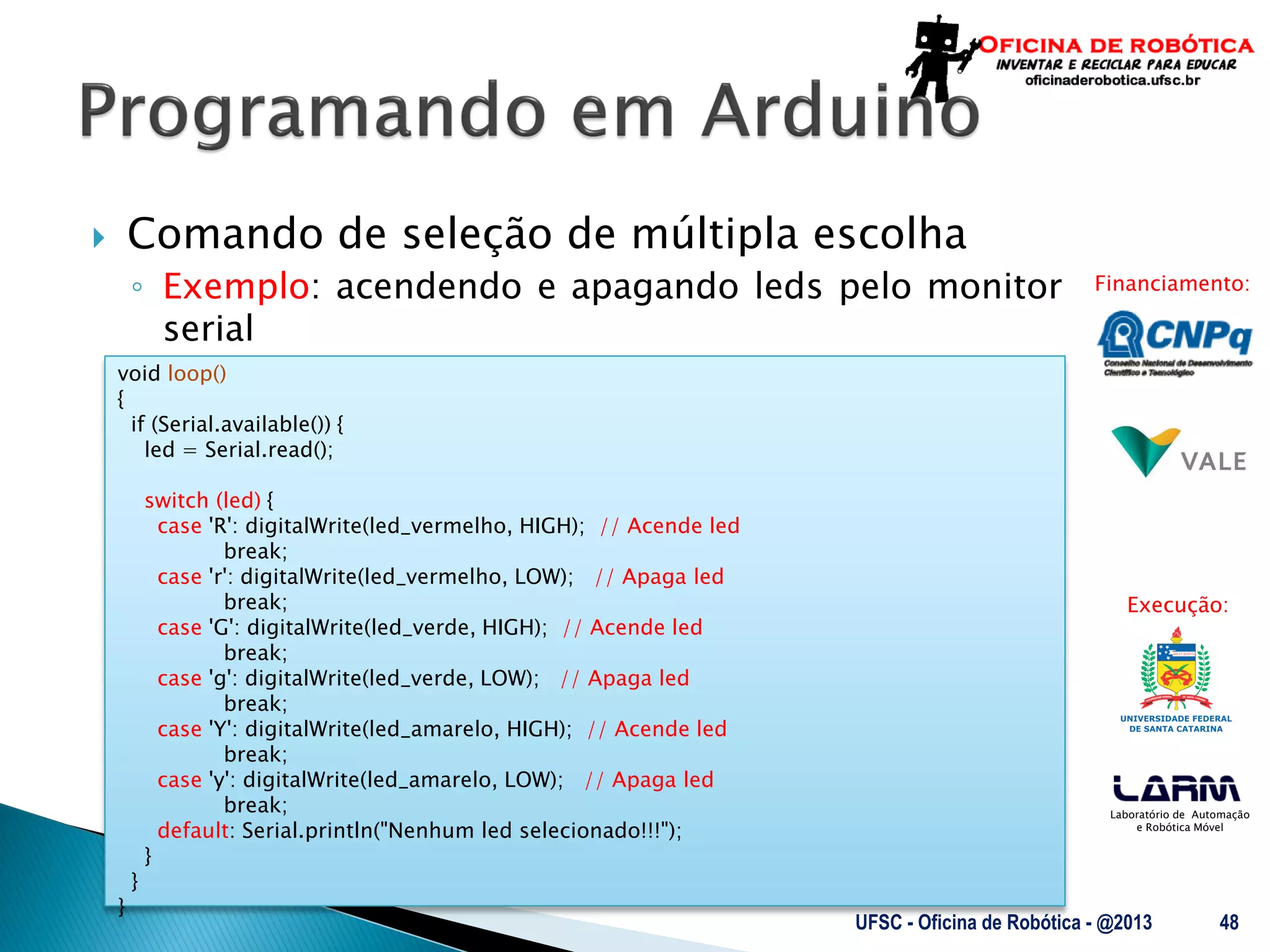Laboratório de Automação
e Robótica Móvel
Financiamento:
Execução:
 Comando de seleção de múltipla escolha
◦ Exemplo: acendendo e apagando leds pelo monitor
serial
UFSC - Oficina de Robótica - @2013 48
void loop()
{
if (Serial.available()) {
led = Serial.read();
switch (led) {
case 'R': digitalWrite(led_vermelho, HIGH); // Acende led
break;
case 'r': digitalWrite(led_vermelho, LOW); // Apaga led
break;
case 'G': digitalWrite(led_verde, HIGH); // Acende led
break;
case 'g': digitalWrite(led_verde, LOW); // Apaga led
break;
case 'Y': digitalWrite(led_amarelo, HIGH); // Acende led
break;
case 'y': digitalWrite(led_amarelo, LOW); // Apaga led
break;
default: Serial.println("Nenhum led selecionado!!!");
}
}
}
 