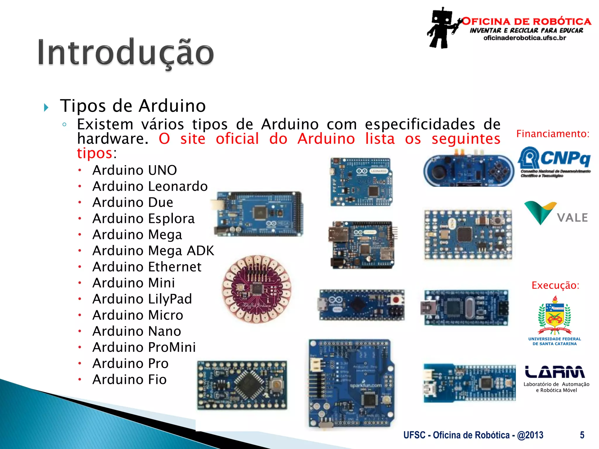 Laboratório de Automação
e Robótica Móvel
Financiamento:
Execução:
 Tipos de Arduino
◦ Existem vários tipos de Arduino com especificidades de
hardware. O site oficial do Arduino lista os seguintes
tipos:
 Arduino UNO
 Arduino Leonardo
 Arduino Due
 Arduino Esplora
 Arduino Mega
 Arduino Mega ADK
 Arduino Ethernet
 Arduino Mini
 Arduino LilyPad
 Arduino Micro
 Arduino Nano
 Arduino ProMini
 Arduino Pro
 Arduino Fio
UFSC - Oficina de Robótica - @2013 5
 
