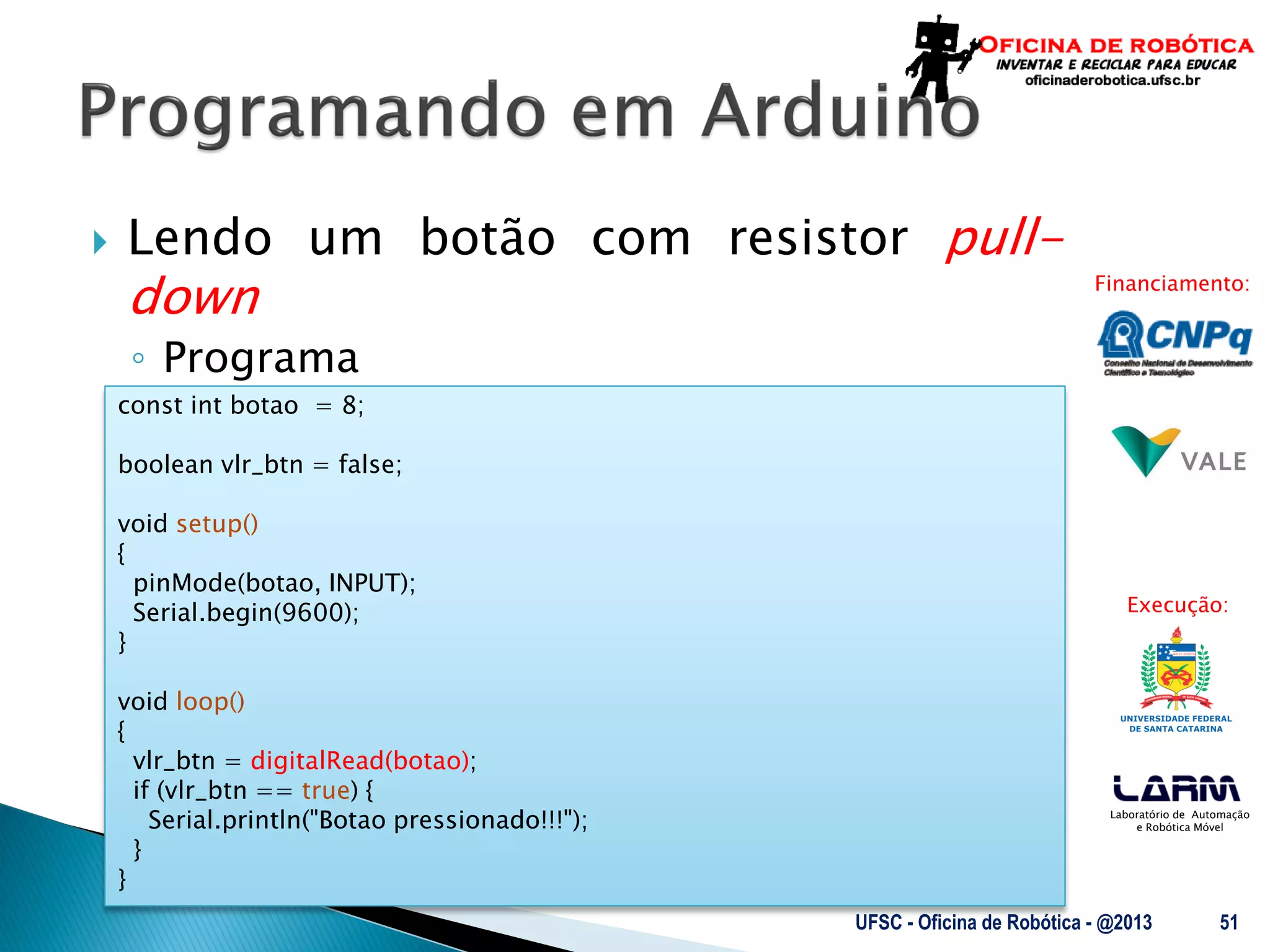 Laboratório de Automação
e Robótica Móvel
Financiamento:
Execução:
 Lendo um botão com resistor pull-
down
◦ Programa
UFSC - Oficina de Robótica - @2013 51
const int botao = 8;
boolean vlr_btn = false;
void setup()
{
pinMode(botao, INPUT);
Serial.begin(9600);
}
void loop()
{
vlr_btn = digitalRead(botao);
if (vlr_btn == true) {
Serial.println("Botao pressionado!!!");
}
}
 