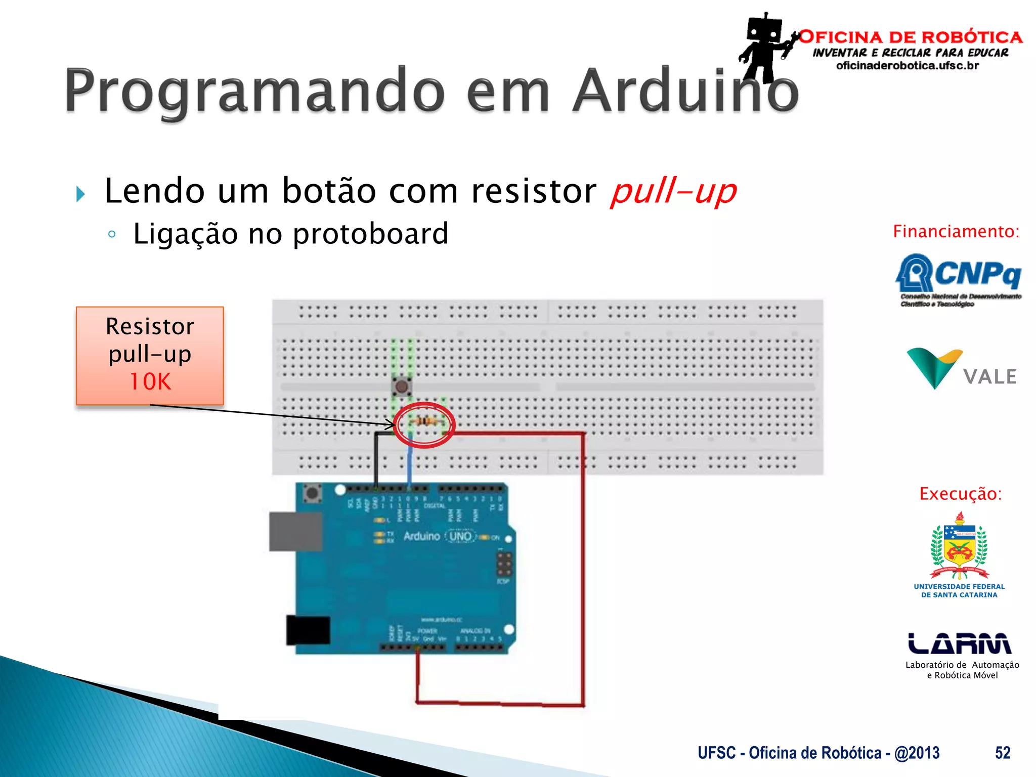 Laboratório de Automação
e Robótica Móvel
Financiamento:
Execução:
Resistor
pull-up
10K
 Lendo um botão com resistor pull-up
◦ Ligação no protoboard
UFSC - Oficina de Robótica - @2013 52
 