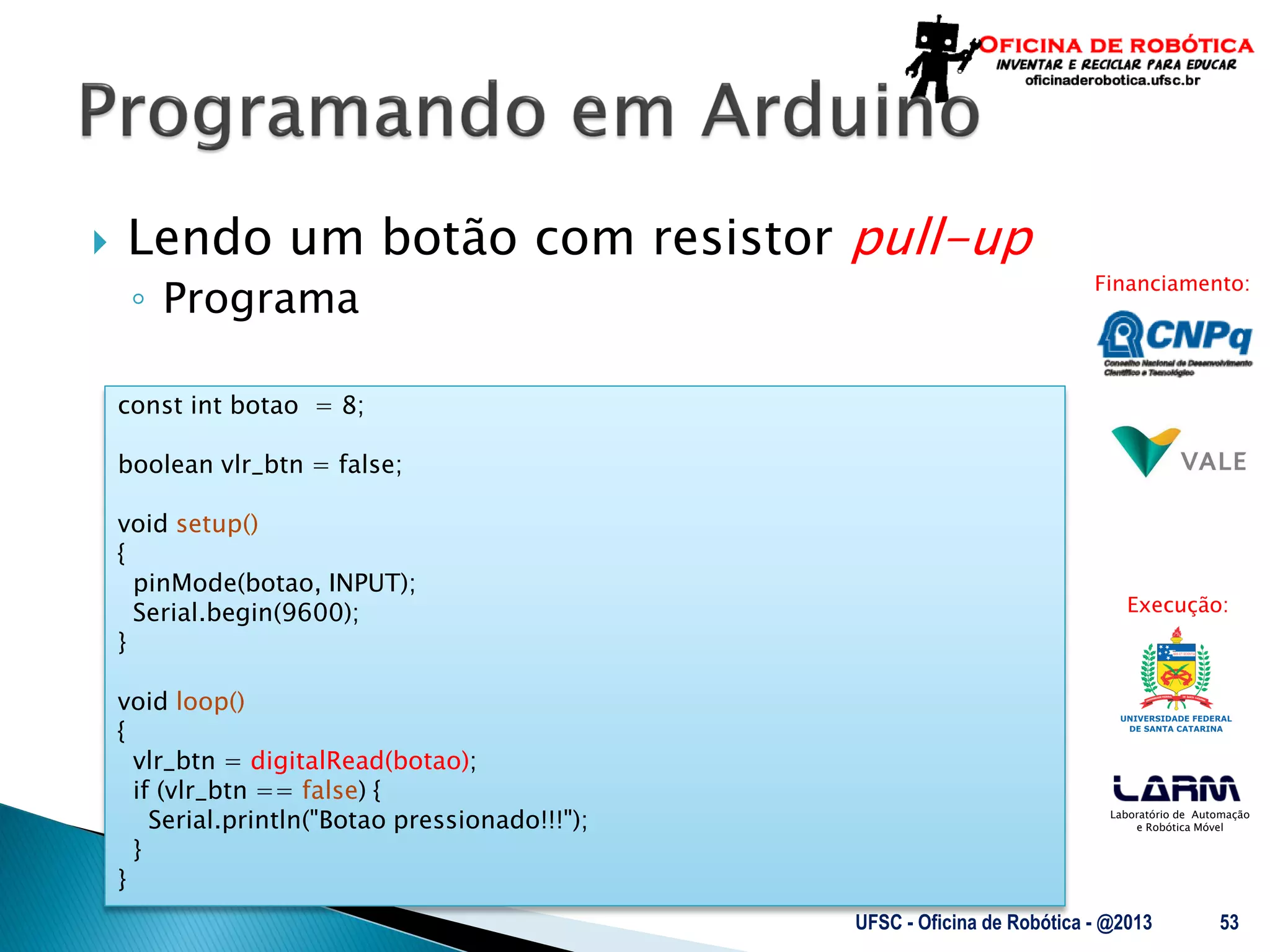 Laboratório de Automação
e Robótica Móvel
Financiamento:
Execução:
 Lendo um botão com resistor pull-up
◦ Programa
UFSC - Oficina de Robótica - @2013 53
const int botao = 8;
boolean vlr_btn = false;
void setup()
{
pinMode(botao, INPUT);
Serial.begin(9600);
}
void loop()
{
vlr_btn = digitalRead(botao);
if (vlr_btn == false) {
Serial.println("Botao pressionado!!!");
}
}
 