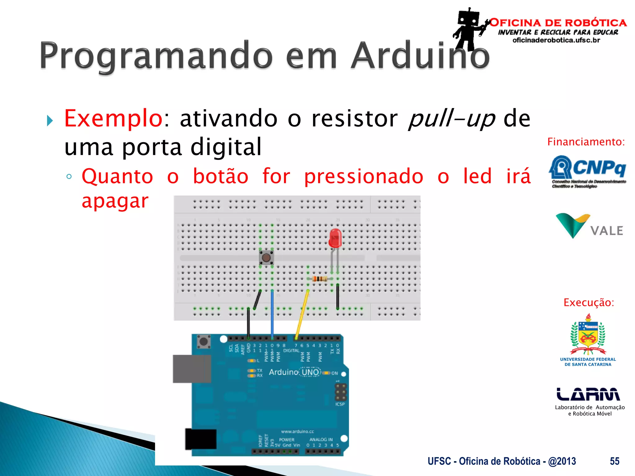 Laboratório de Automação
e Robótica Móvel
Financiamento:
Execução:
 Exemplo: ativando o resistor pull-up de
uma porta digital
◦ Quanto o botão for pressionado o led irá
apagar
UFSC - Oficina de Robótica - @2013 55
 