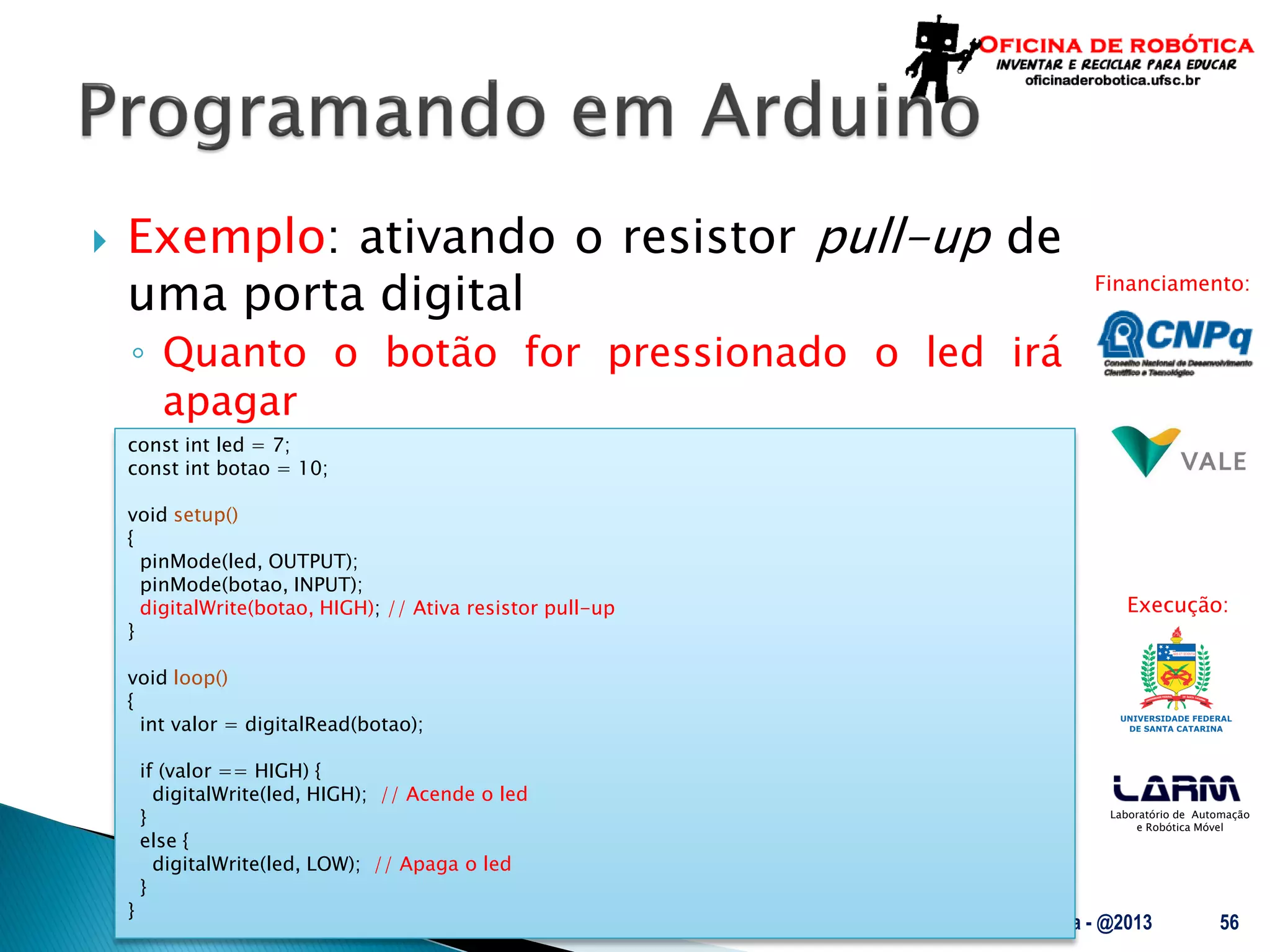 Laboratório de Automação
e Robótica Móvel
Financiamento:
Execução:
 Exemplo: ativando o resistor pull-up de
uma porta digital
◦ Quanto o botão for pressionado o led irá
apagar
UFSC - Oficina de Robótica - @2013 56
const int led = 7;
const int botao = 10;
void setup()
{
pinMode(led, OUTPUT);
pinMode(botao, INPUT);
digitalWrite(botao, HIGH); // Ativa resistor pull-up
}
void loop()
{
int valor = digitalRead(botao);
if (valor == HIGH) {
digitalWrite(led, HIGH); // Acende o led
}
else {
digitalWrite(led, LOW); // Apaga o led
}
}
 