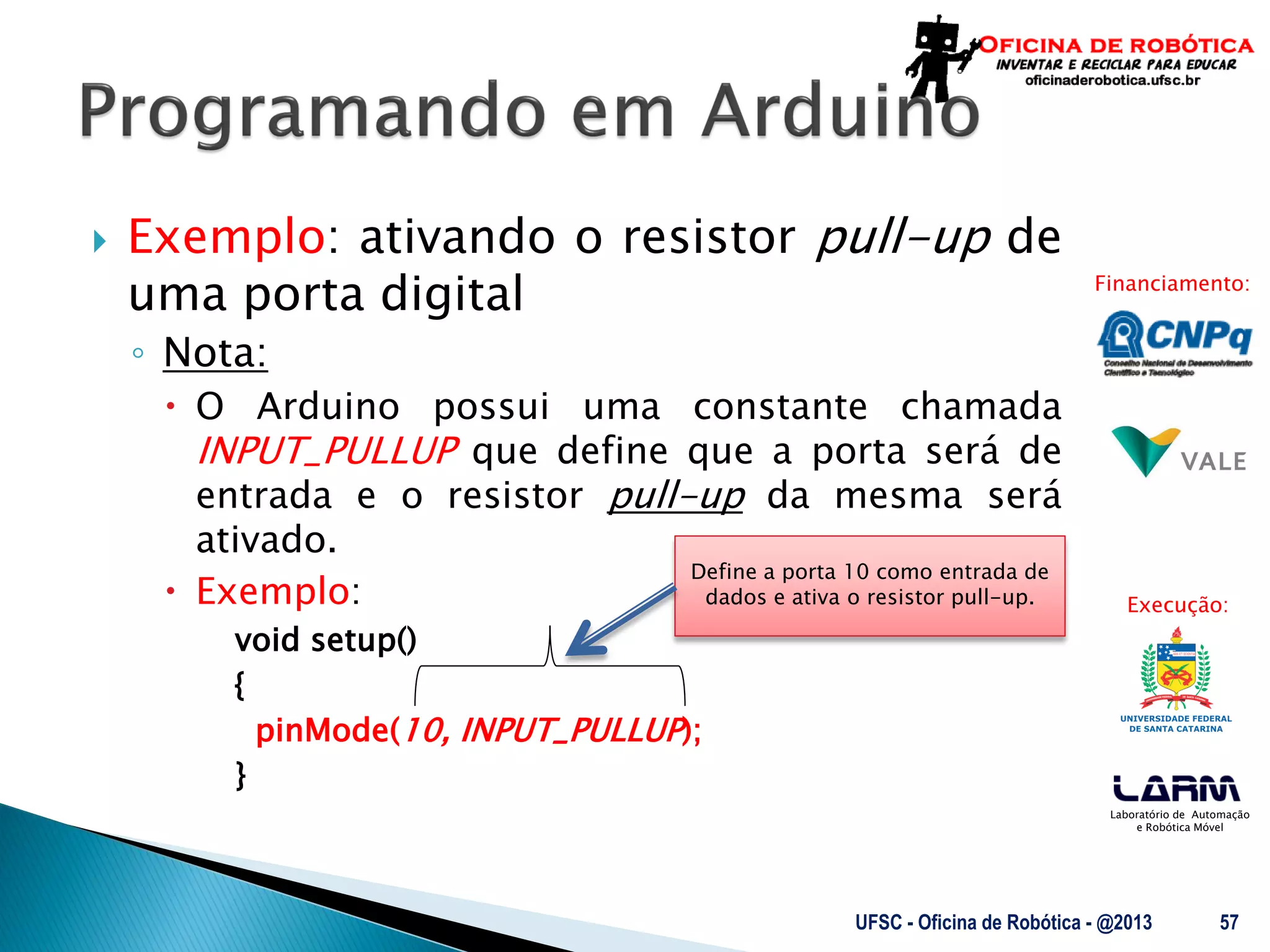 Laboratório de Automação
e Robótica Móvel
Financiamento:
Execução:
 Exemplo: ativando o resistor pull-up de
uma porta digital
◦ Nota:
 O Arduino possui uma constante chamada
INPUT_PULLUP que define que a porta será de
entrada e o resistor pull-up da mesma será
ativado.
 Exemplo:
void setup()
{
pinMode(10, INPUT_PULLUP);
}
UFSC - Oficina de Robótica - @2013 57
Define a porta 10 como entrada de
dados e ativa o resistor pull-up.
 