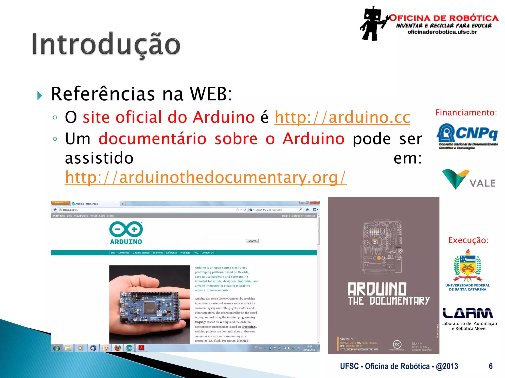 Laboratório de Automação
e Robótica Móvel
Financiamento:
Execução:
 Referências na WEB:
◦ O site oficial do Arduino é http://arduino.cc
◦ Um documentário sobre o Arduino pode ser
assistido em:
http://arduinothedocumentary.org/
UFSC - Oficina de Robótica - @2013 6
 