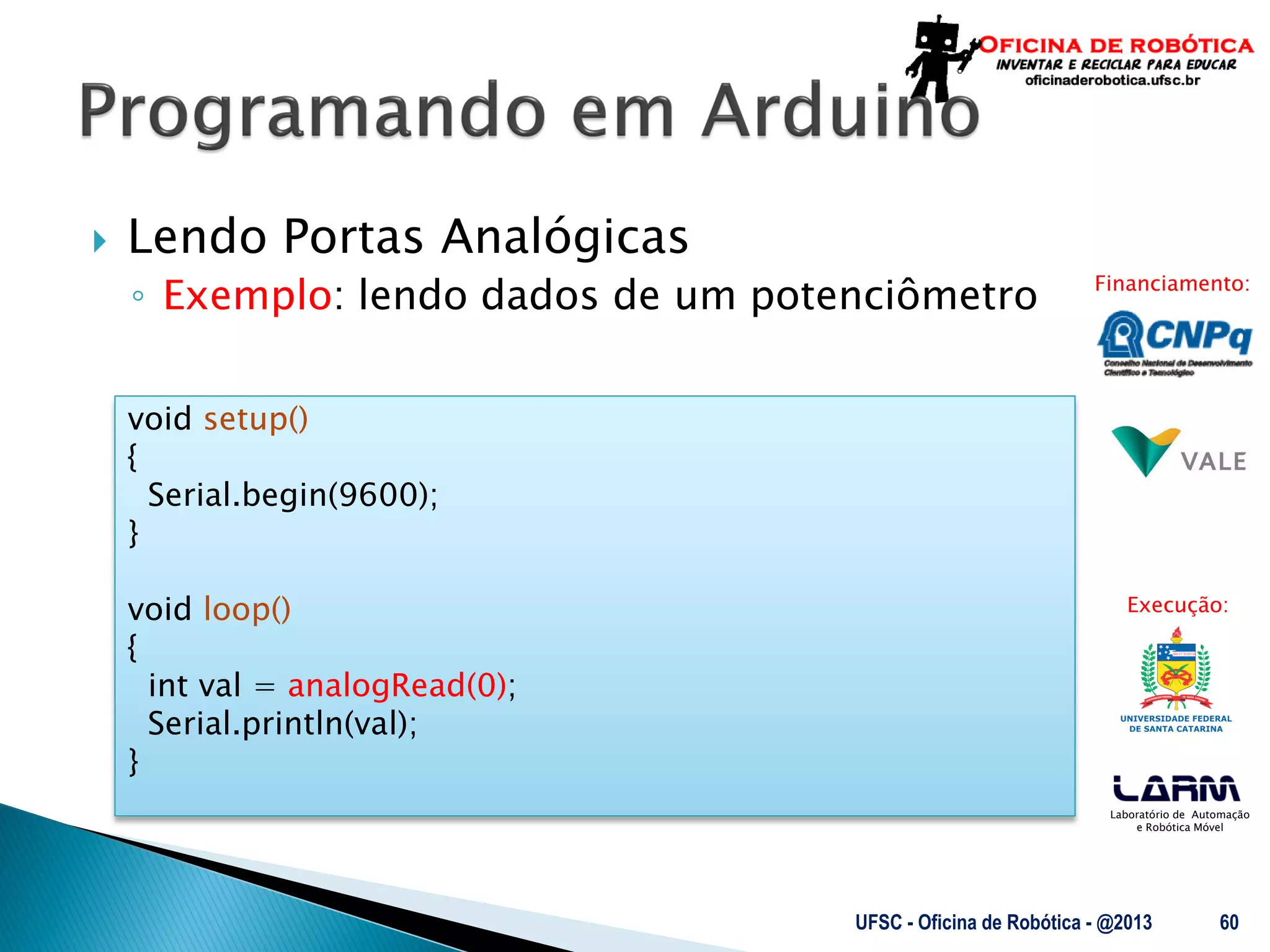 Laboratório de Automação
e Robótica Móvel
Financiamento:
Execução:
 Lendo Portas Analógicas
◦ Exemplo: lendo dados de um potenciômetro
UFSC - Oficina de Robótica - @2013 60
void setup()
{
Serial.begin(9600);
}
void loop()
{
int val = analogRead(0);
Serial.println(val);
}
 