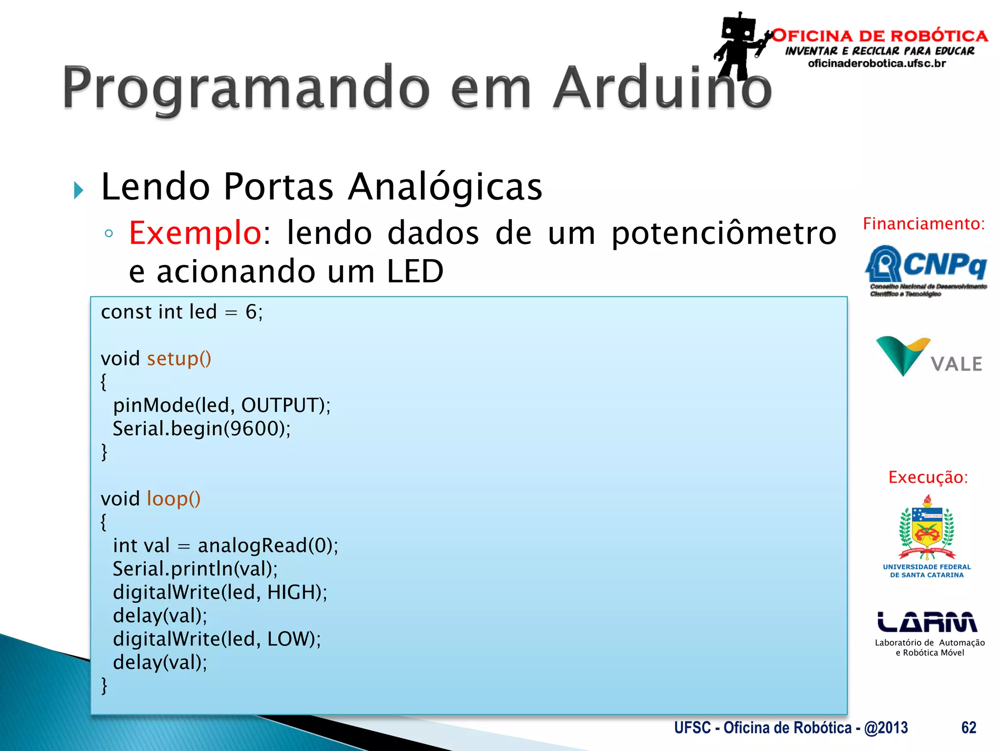 Laboratório de Automação
e Robótica Móvel
Financiamento:
Execução:
 Lendo Portas Analógicas
◦ Exemplo: lendo dados de um potenciômetro
e acionando um LED
UFSC - Oficina de Robótica - @2013 62
const int led = 6;
void setup()
{
pinMode(led, OUTPUT);
Serial.begin(9600);
}
void loop()
{
int val = analogRead(0);
Serial.println(val);
digitalWrite(led, HIGH);
delay(val);
digitalWrite(led, LOW);
delay(val);
}
 
