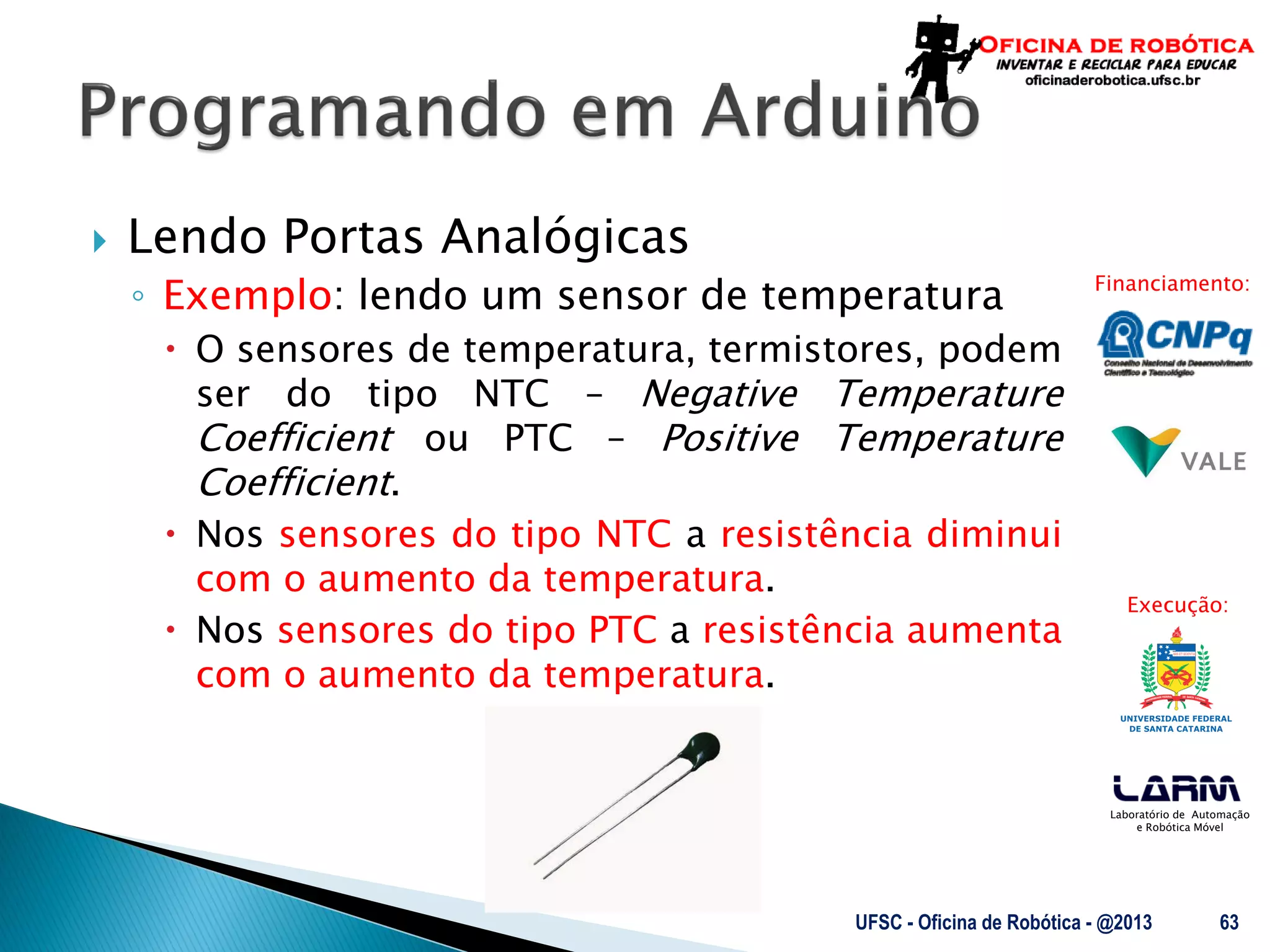 Laboratório de Automação
e Robótica Móvel
Financiamento:
Execução:
 Lendo Portas Analógicas
◦ Exemplo: lendo um sensor de temperatura
 O sensores de temperatura, termistores, podem
ser do tipo NTC – Negative Temperature
Coefficient ou PTC – Positive Temperature
Coefficient.
 Nos sensores do tipo NTC a resistência diminui
com o aumento da temperatura.
 Nos sensores do tipo PTC a resistência aumenta
com o aumento da temperatura.
UFSC - Oficina de Robótica - @2013 63
 