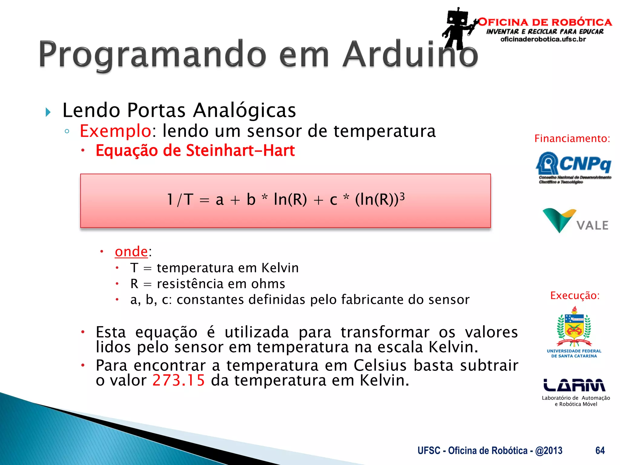 Laboratório de Automação
e Robótica Móvel
Financiamento:
Execução:
 Lendo Portas Analógicas
◦ Exemplo: lendo um sensor de temperatura
 Equação de Steinhart-Hart
 onde:
 T = temperatura em Kelvin
 R = resistência em ohms
 a, b, c: constantes definidas pelo fabricante do sensor
 Esta equação é utilizada para transformar os valores
lidos pelo sensor em temperatura na escala Kelvin.
 Para encontrar a temperatura em Celsius basta subtrair
o valor 273.15 da temperatura em Kelvin.
UFSC - Oficina de Robótica - @2013 64
1/T = a + b * ln(R) + c * (ln(R))3
 