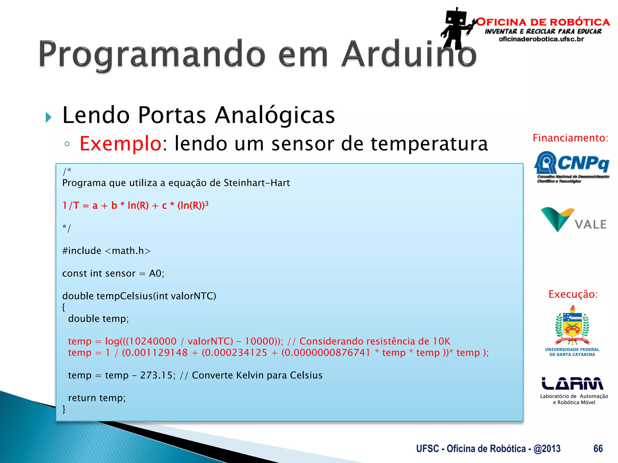 Laboratório de Automação
e Robótica Móvel
Financiamento:
Execução:
 Lendo Portas Analógicas
◦ Exemplo: lendo um sensor de temperatura
UFSC - Oficina de Robótica - @2013 66
/*
Programa que utiliza a equação de Steinhart-Hart
1/T = a + b * ln(R) + c * (ln(R))3
*/
#include <math.h>
const int sensor = A0;
double tempCelsius(int valorNTC)
{
double temp;
temp = log(((10240000 / valorNTC) - 10000)); // Considerando resistência de 10K
temp = 1 / (0.001129148 + (0.000234125 + (0.0000000876741 * temp * temp ))* temp );
temp = temp - 273.15; // Converte Kelvin para Celsius
return temp;
}
 