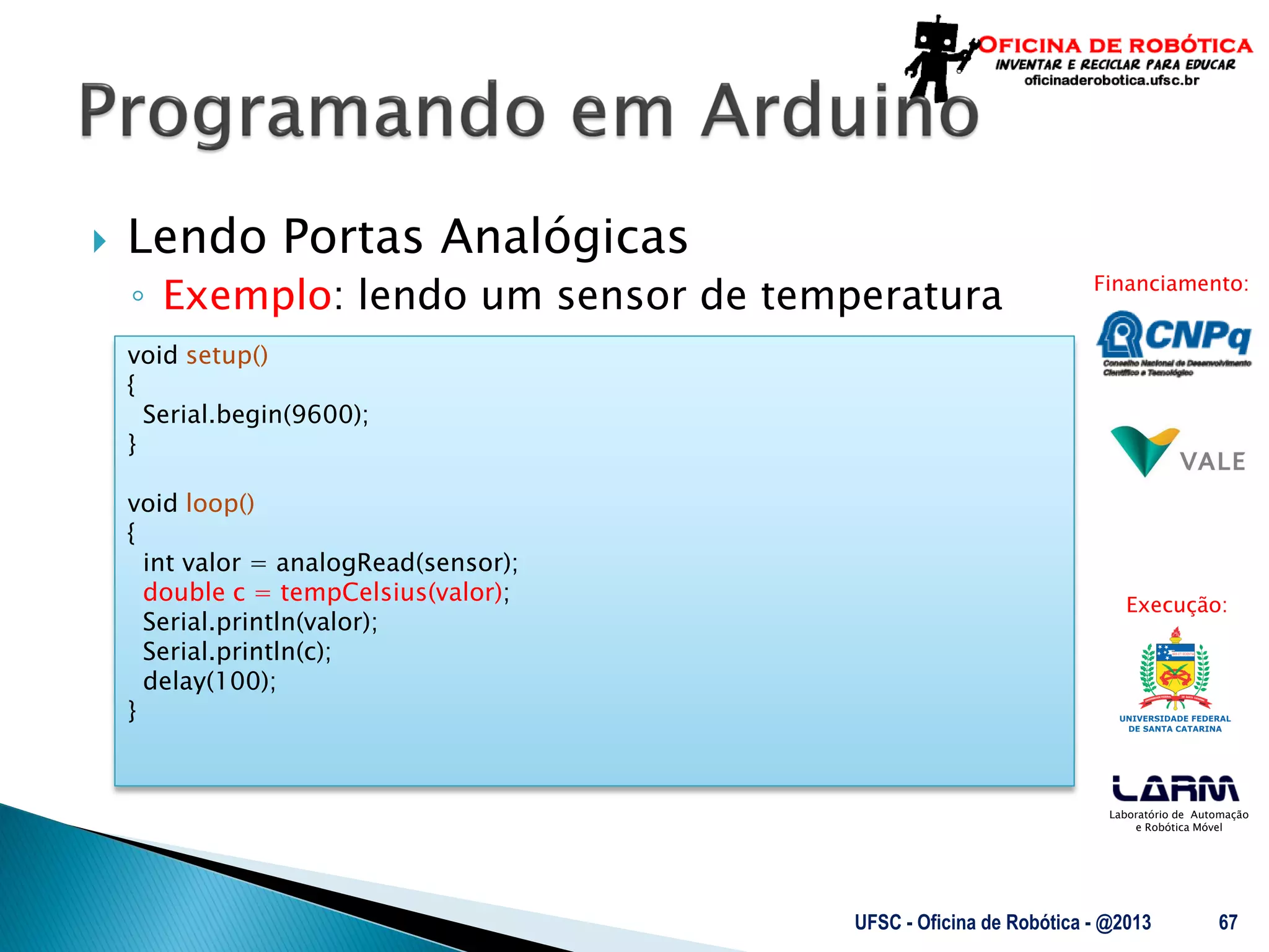 Laboratório de Automação
e Robótica Móvel
Financiamento:
Execução:
 Lendo Portas Analógicas
◦ Exemplo: lendo um sensor de temperatura
UFSC - Oficina de Robótica - @2013 67
void setup()
{
Serial.begin(9600);
}
void loop()
{
int valor = analogRead(sensor);
double c = tempCelsius(valor);
Serial.println(valor);
Serial.println(c);
delay(100);
}
 