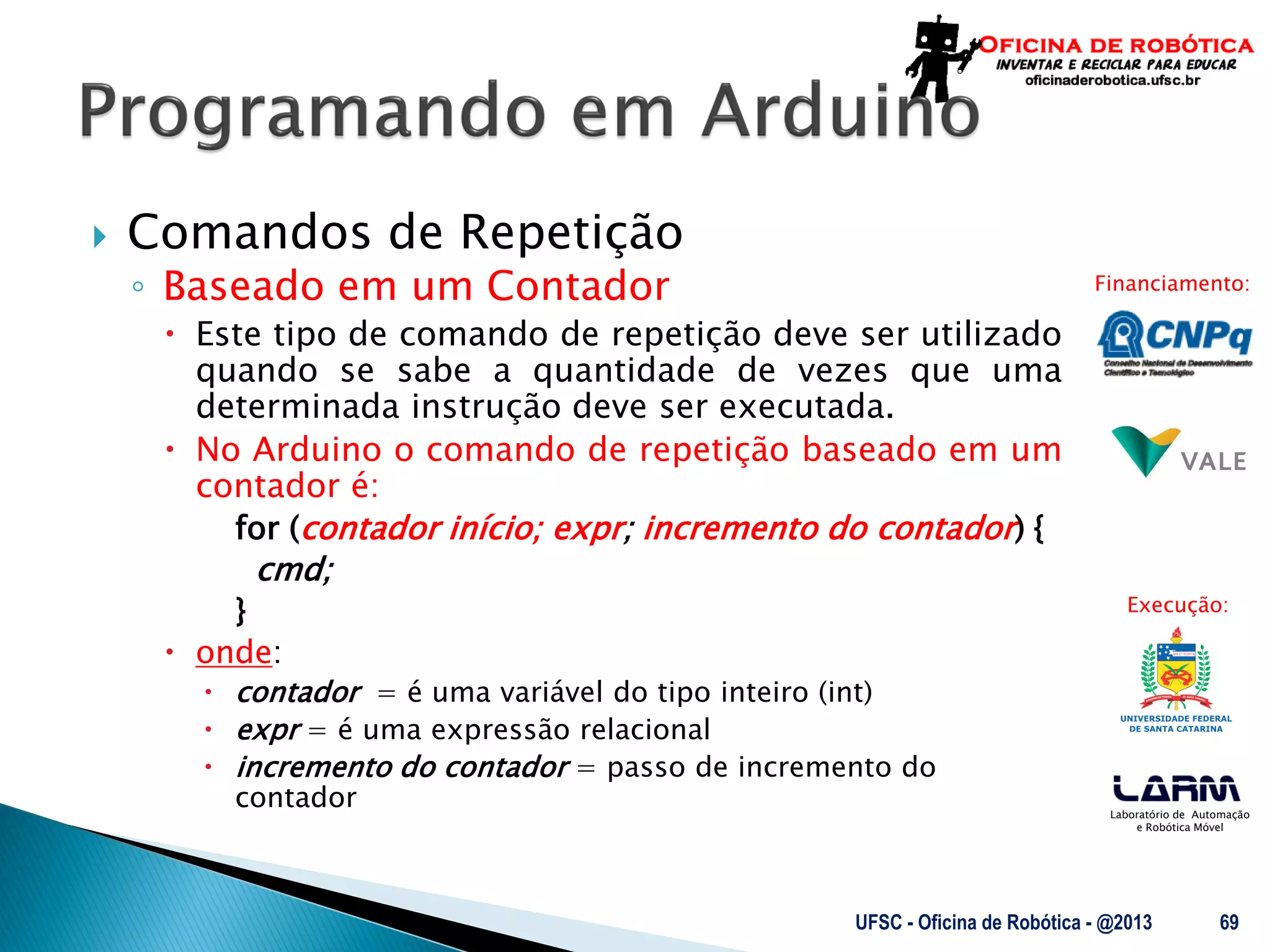 Laboratório de Automação
e Robótica Móvel
Financiamento:
Execução:
 Comandos de Repetição
◦ Baseado em um Contador
 Este tipo de comando de repetição deve ser utilizado
quando se sabe a quantidade de vezes que uma
determinada instrução deve ser executada.
 No Arduino o comando de repetição baseado em um
contador é:
for (contador início; expr; incremento do contador) {
cmd;
}
 onde:
 contador = é uma variável do tipo inteiro (int)
 expr = é uma expressão relacional
 incremento do contador = passo de incremento do
contador
UFSC - Oficina de Robótica - @2013 69
 