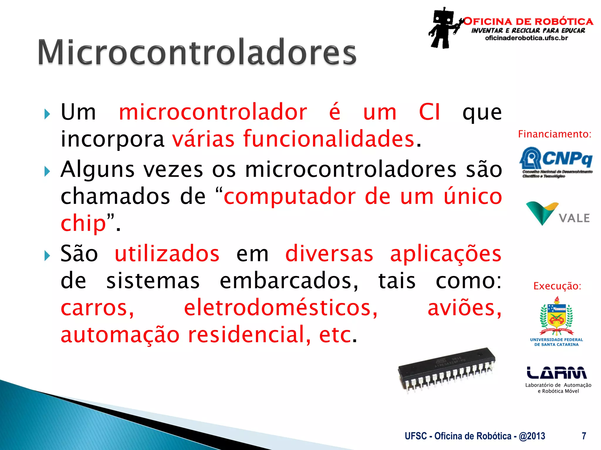 Laboratório de Automação
e Robótica Móvel
Financiamento:
Execução:
 Um microcontrolador é um CI que
incorpora várias funcionalidades.
 Alguns vezes os microcontroladores são
chamados de “computador de um único
chip”.
 São utilizados em diversas aplicações
de sistemas embarcados, tais como:
carros, eletrodomésticos, aviões,
automação residencial, etc.
UFSC - Oficina de Robótica - @2013 7
 