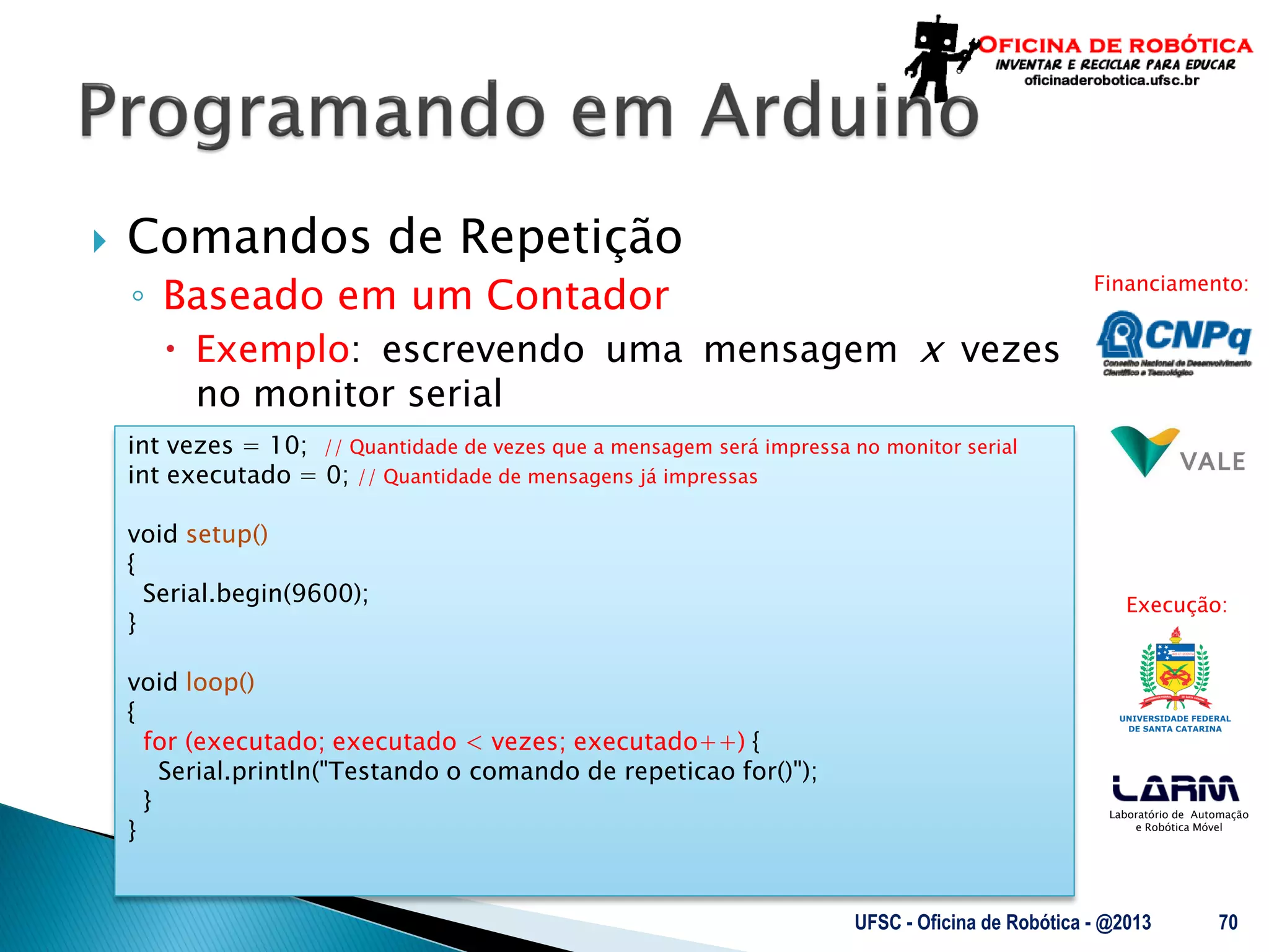 Laboratório de Automação
e Robótica Móvel
Financiamento:
Execução:
 Comandos de Repetição
◦ Baseado em um Contador
 Exemplo: escrevendo uma mensagem x vezes
no monitor serial
UFSC - Oficina de Robótica - @2013 70
int vezes = 10; // Quantidade de vezes que a mensagem será impressa no monitor serial
int executado = 0; // Quantidade de mensagens já impressas
void setup()
{
Serial.begin(9600);
}
void loop()
{
for (executado; executado < vezes; executado++) {
Serial.println("Testando o comando de repeticao for()");
}
}
 