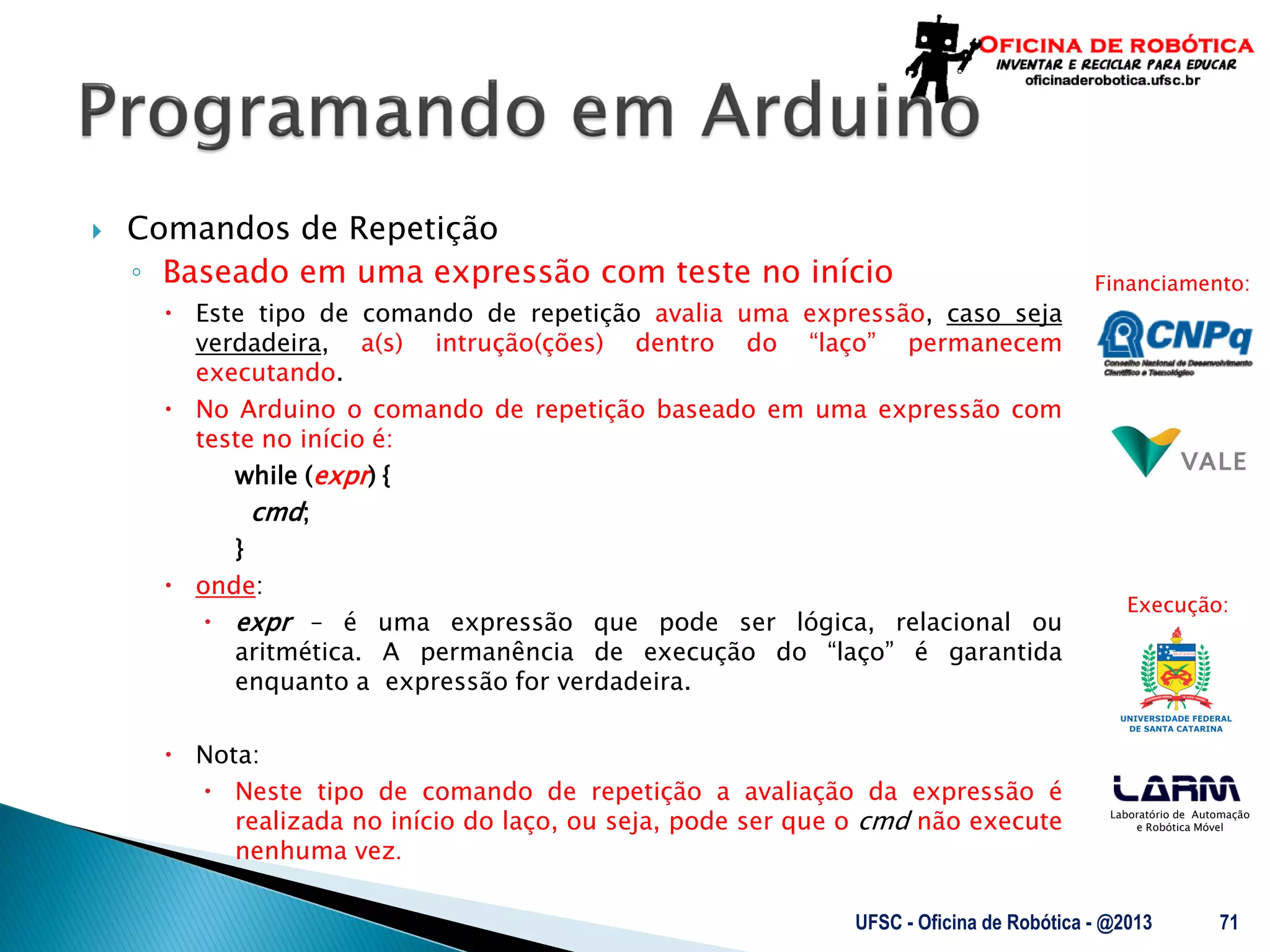 Laboratório de Automação
e Robótica Móvel
Financiamento:
Execução:
 Comandos de Repetição
◦ Baseado em uma expressão com teste no início
 Este tipo de comando de repetição avalia uma expressão, caso seja
verdadeira, a(s) intrução(ções) dentro do “laço” permanecem
executando.
 No Arduino o comando de repetição baseado em uma expressão com
teste no início é:
while (expr) {
cmd;
}
 onde:
 expr – é uma expressão que pode ser lógica, relacional ou
aritmética. A permanência de execução do “laço” é garantida
enquanto a expressão for verdadeira.
 Nota:
 Neste tipo de comando de repetição a avaliação da expressão é
realizada no início do laço, ou seja, pode ser que o cmd não execute
nenhuma vez.
UFSC - Oficina de Robótica - @2013 71
 
