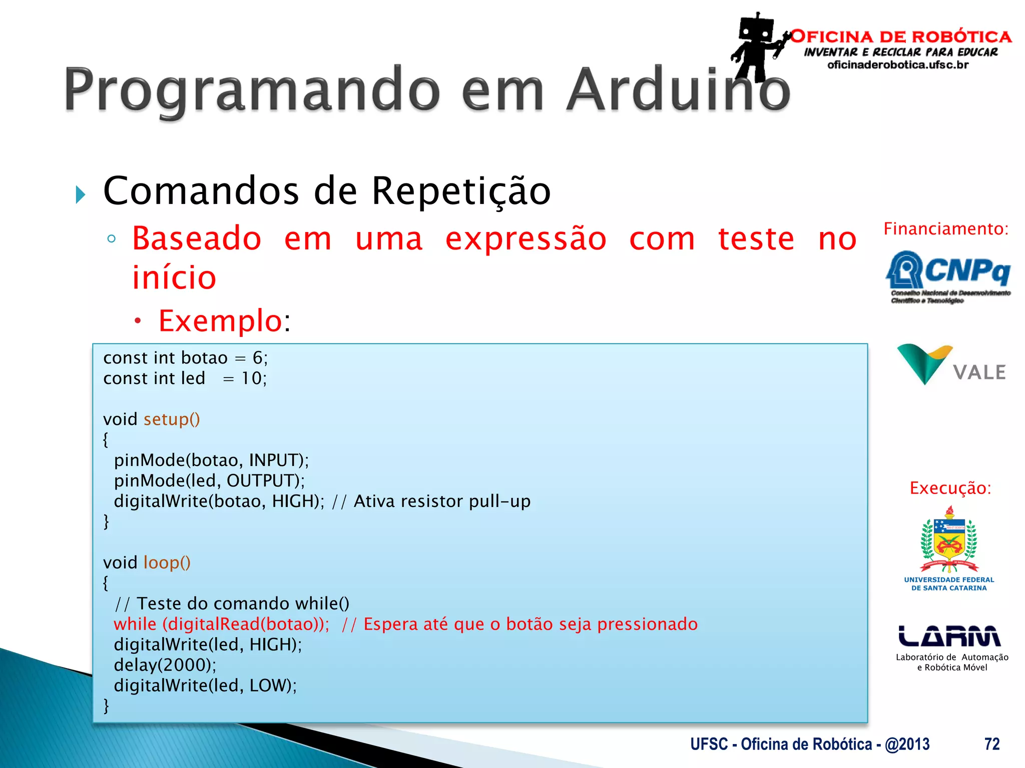 Laboratório de Automação
e Robótica Móvel
Financiamento:
Execução:
 Comandos de Repetição
◦ Baseado em uma expressão com teste no
início
 Exemplo:
UFSC - Oficina de Robótica - @2013 72
const int botao = 6;
const int led = 10;
void setup()
{
pinMode(botao, INPUT);
pinMode(led, OUTPUT);
digitalWrite(botao, HIGH); // Ativa resistor pull-up
}
void loop()
{
// Teste do comando while()
while (digitalRead(botao)); // Espera até que o botão seja pressionado
digitalWrite(led, HIGH);
delay(2000);
digitalWrite(led, LOW);
}
 