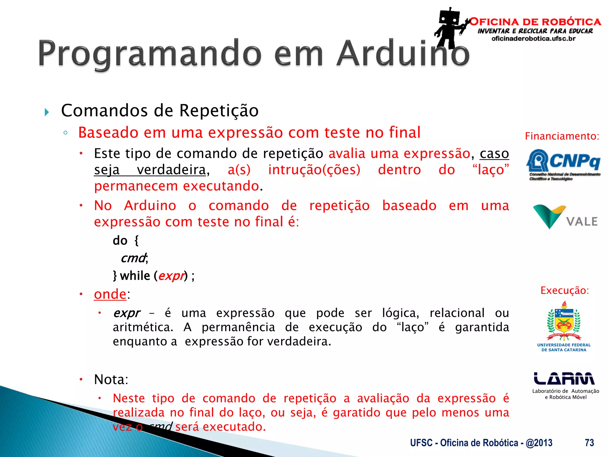 Laboratório de Automação
e Robótica Móvel
Financiamento:
Execução:
 Comandos de Repetição
◦ Baseado em uma expressão com teste no final
 Este tipo de comando de repetição avalia uma expressão, caso
seja verdadeira, a(s) intrução(ções) dentro do “laço”
permanecem executando.
 No Arduino o comando de repetição baseado em uma
expressão com teste no final é:
do {
cmd;
} while (expr) ;
 onde:
 expr – é uma expressão que pode ser lógica, relacional ou
aritmética. A permanência de execução do “laço” é garantida
enquanto a expressão for verdadeira.
 Nota:
 Neste tipo de comando de repetição a avaliação da expressão é
realizada no final do laço, ou seja, é garatido que pelo menos uma
vez o cmd será executado.
UFSC - Oficina de Robótica - @2013 73
 