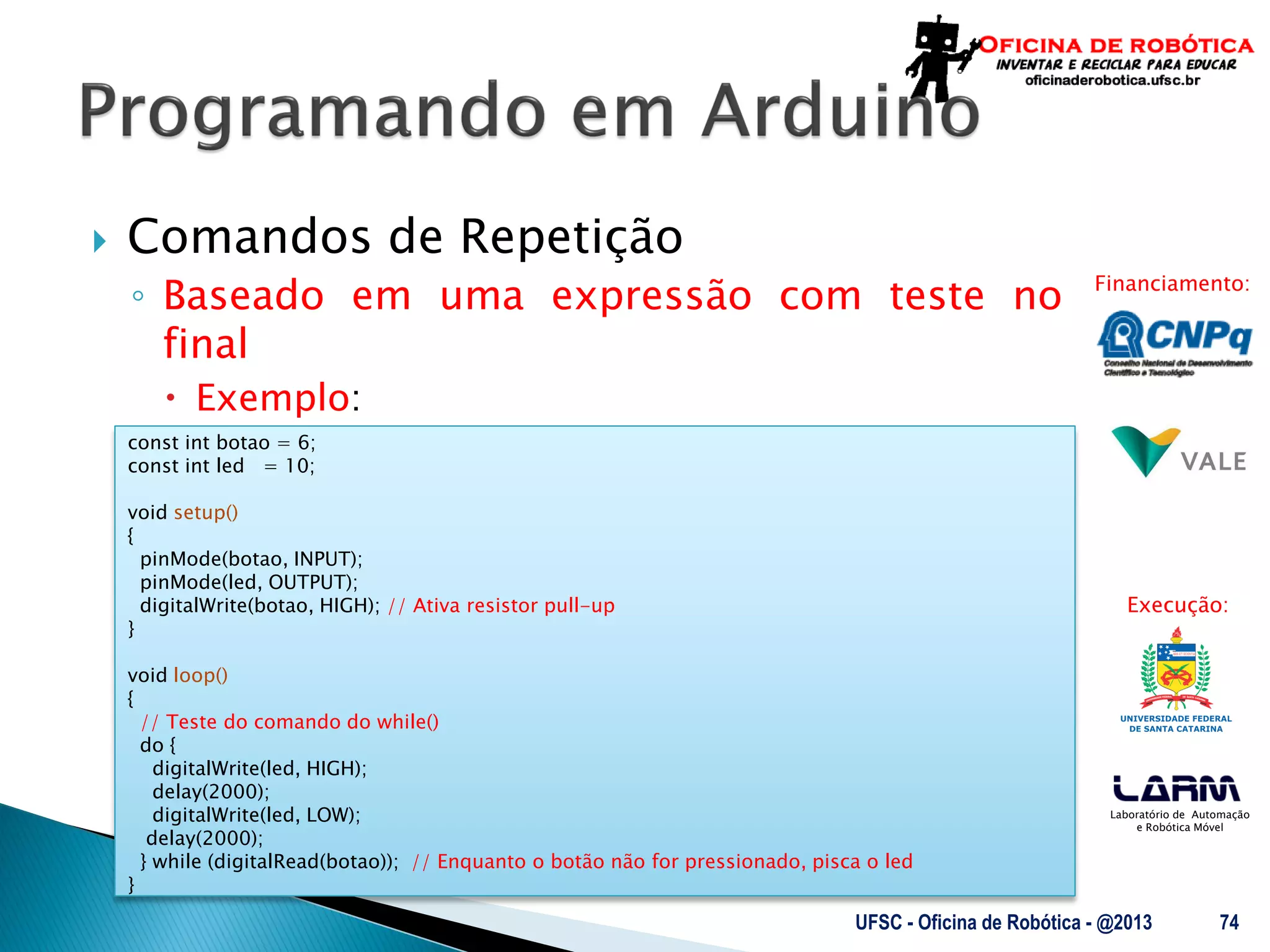 Laboratório de Automação
e Robótica Móvel
Financiamento:
Execução:
 Comandos de Repetição
◦ Baseado em uma expressão com teste no
final
 Exemplo:
UFSC - Oficina de Robótica - @2013 74
const int botao = 6;
const int led = 10;
void setup()
{
pinMode(botao, INPUT);
pinMode(led, OUTPUT);
digitalWrite(botao, HIGH); // Ativa resistor pull-up
}
void loop()
{
// Teste do comando do while()
do {
digitalWrite(led, HIGH);
delay(2000);
digitalWrite(led, LOW);
delay(2000);
} while (digitalRead(botao)); // Enquanto o botão não for pressionado, pisca o led
}
 