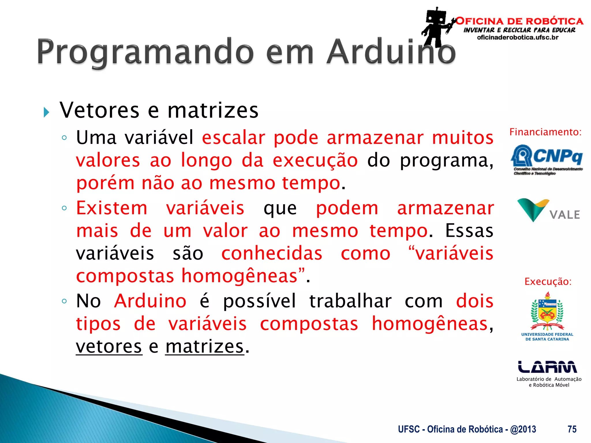 Laboratório de Automação
e Robótica Móvel
Financiamento:
Execução:
 Vetores e matrizes
◦ Uma variável escalar pode armazenar muitos
valores ao longo da execução do programa,
porém não ao mesmo tempo.
◦ Existem variáveis que podem armazenar
mais de um valor ao mesmo tempo. Essas
variáveis são conhecidas como “variáveis
compostas homogêneas”.
◦ No Arduino é possível trabalhar com dois
tipos de variáveis compostas homogêneas,
vetores e matrizes.
UFSC - Oficina de Robótica - @2013 75
 