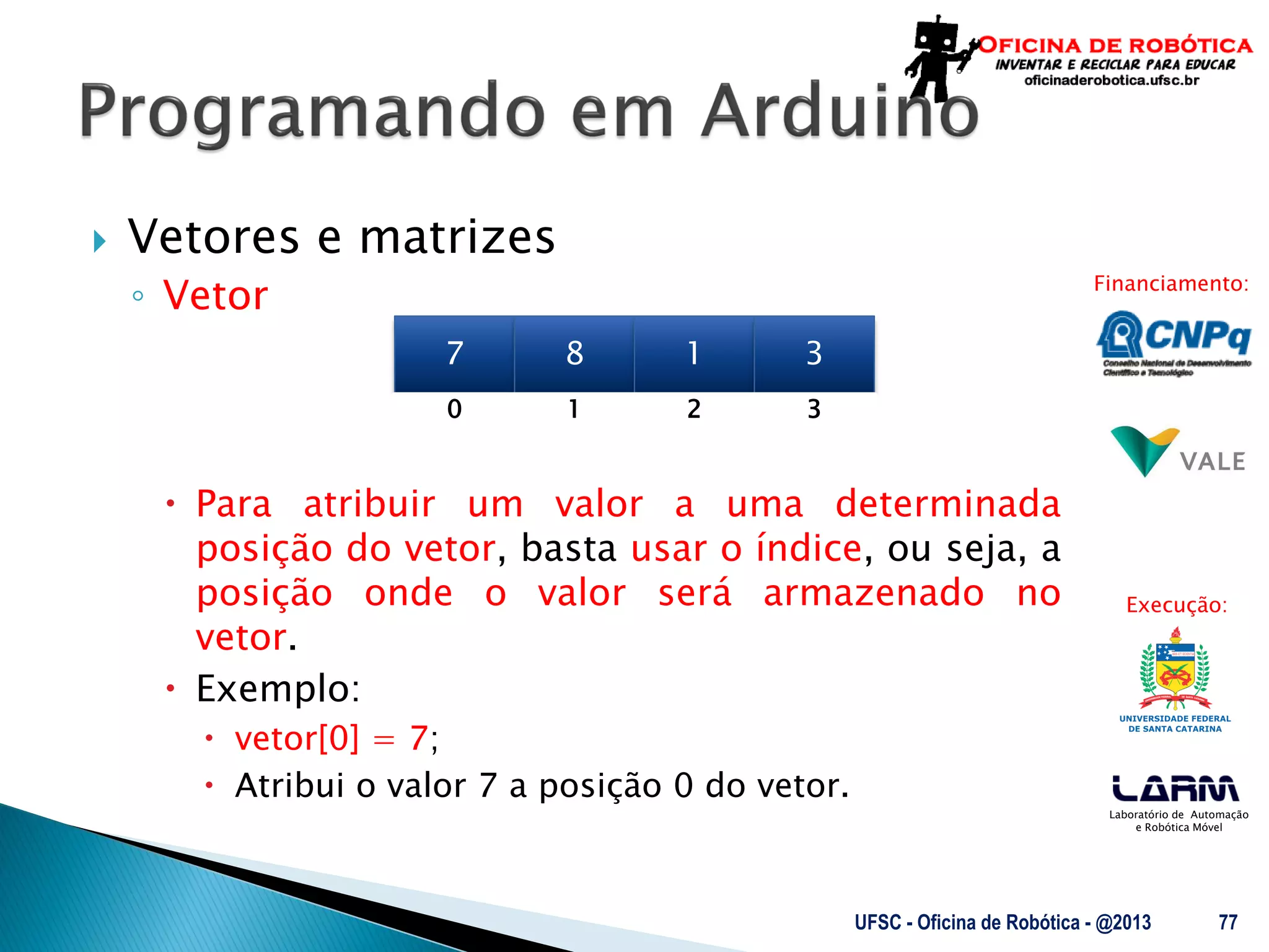 Laboratório de Automação
e Robótica Móvel
Financiamento:
Execução:
 Vetores e matrizes
◦ Vetor
 Para atribuir um valor a uma determinada
posição do vetor, basta usar o índice, ou seja, a
posição onde o valor será armazenado no
vetor.
 Exemplo:
 vetor[0] = 7;
 Atribui o valor 7 a posição 0 do vetor.
UFSC - Oficina de Robótica - @2013 77
7 8 1 3
0 1 32
 