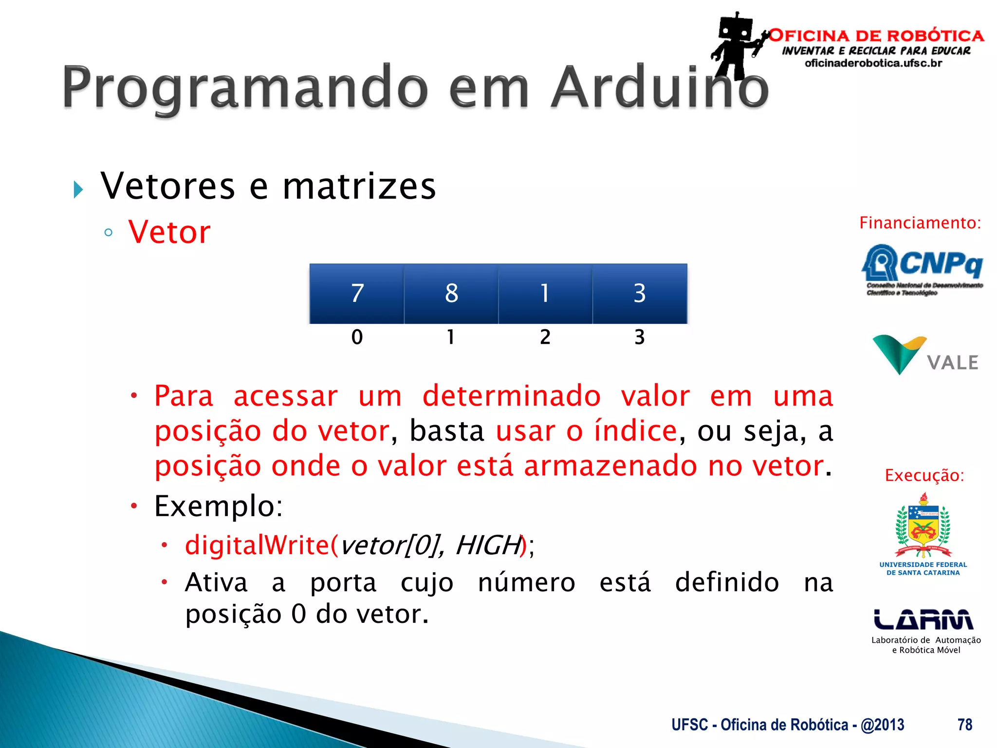 Laboratório de Automação
e Robótica Móvel
Financiamento:
Execução:
 Vetores e matrizes
◦ Vetor
 Para acessar um determinado valor em uma
posição do vetor, basta usar o índice, ou seja, a
posição onde o valor está armazenado no vetor.
 Exemplo:
 digitalWrite(vetor[0], HIGH);
 Ativa a porta cujo número está definido na
posição 0 do vetor.
UFSC - Oficina de Robótica - @2013 78
7 8 1 3
0 1 32
 