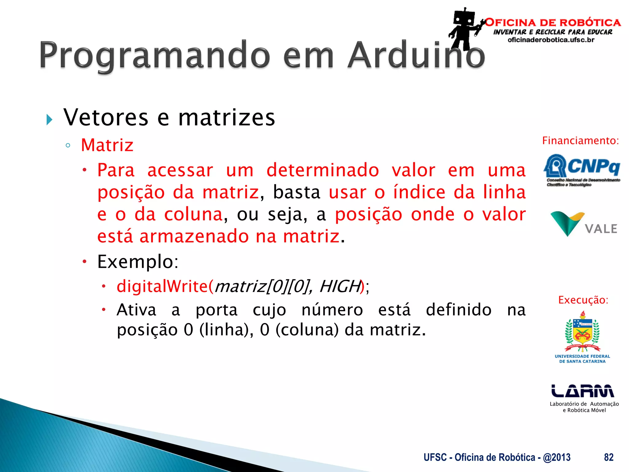 Laboratório de Automação
e Robótica Móvel
Financiamento:
Execução:
 Vetores e matrizes
◦ Matriz
 Para acessar um determinado valor em uma
posição da matriz, basta usar o índice da linha
e o da coluna, ou seja, a posição onde o valor
está armazenado na matriz.
 Exemplo:
 digitalWrite(matriz[0][0], HIGH);
 Ativa a porta cujo número está definido na
posição 0 (linha), 0 (coluna) da matriz.
UFSC - Oficina de Robótica - @2013 82
 