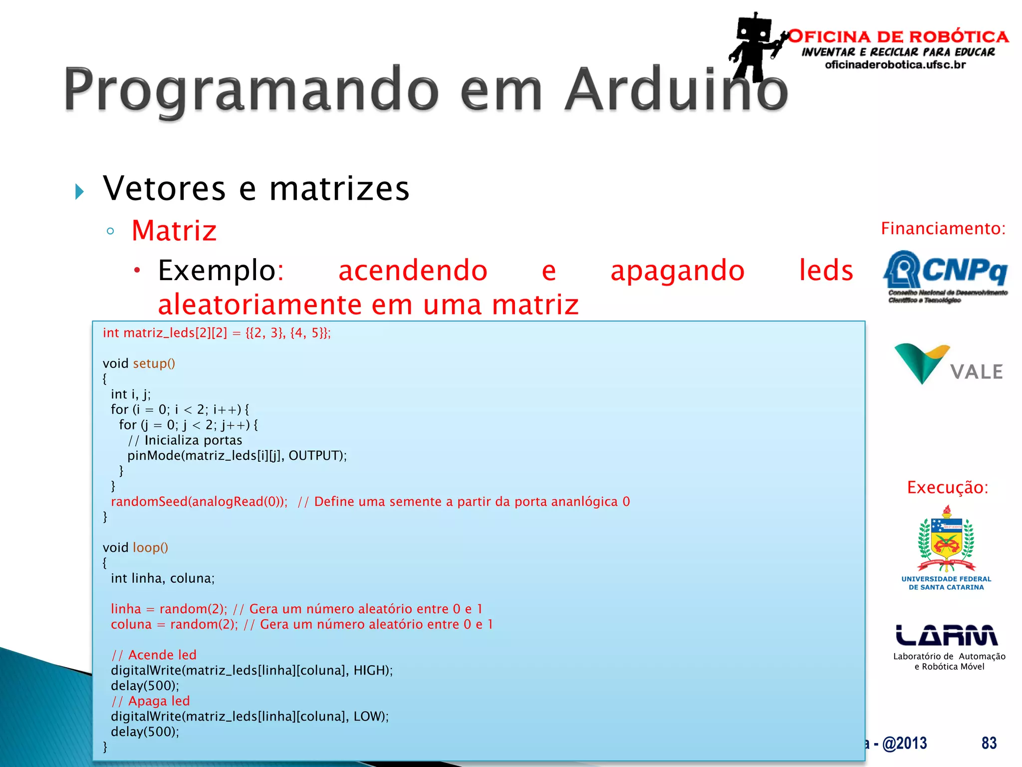 Laboratório de Automação
e Robótica Móvel
Financiamento:
Execução:
 Vetores e matrizes
◦ Matriz
 Exemplo: acendendo e apagando leds
aleatoriamente em uma matriz
UFSC - Oficina de Robótica - @2013 83
int matriz_leds[2][2] = {{2, 3}, {4, 5}};
void setup()
{
int i, j;
for (i = 0; i < 2; i++) {
for (j = 0; j < 2; j++) {
// Inicializa portas
pinMode(matriz_leds[i][j], OUTPUT);
}
}
randomSeed(analogRead(0)); // Define uma semente a partir da porta ananlógica 0
}
void loop()
{
int linha, coluna;
linha = random(2); // Gera um número aleatório entre 0 e 1
coluna = random(2); // Gera um número aleatório entre 0 e 1
// Acende led
digitalWrite(matriz_leds[linha][coluna], HIGH);
delay(500);
// Apaga led
digitalWrite(matriz_leds[linha][coluna], LOW);
delay(500);
}
 