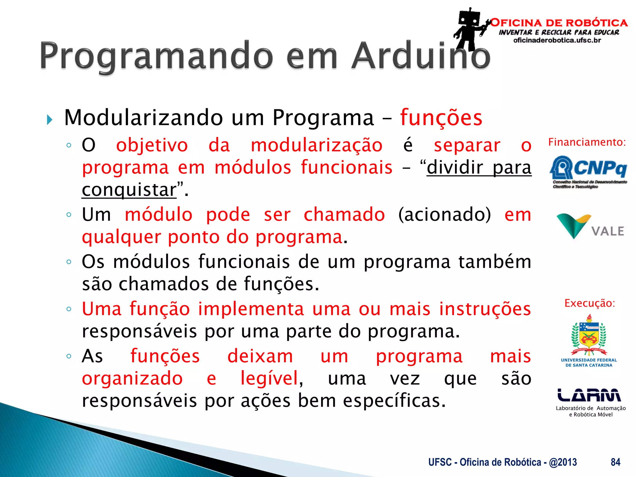 Laboratório de Automação
e Robótica Móvel
Financiamento:
Execução:
 Modularizando um Programa – funções
◦ O objetivo da modularização é separar o
programa em módulos funcionais – “dividir para
conquistar”.
◦ Um módulo pode ser chamado (acionado) em
qualquer ponto do programa.
◦ Os módulos funcionais de um programa também
são chamados de funções.
◦ Uma função implementa uma ou mais instruções
responsáveis por uma parte do programa.
◦ As funções deixam um programa mais
organizado e legível, uma vez que são
responsáveis por ações bem específicas.
UFSC - Oficina de Robótica - @2013 84
 