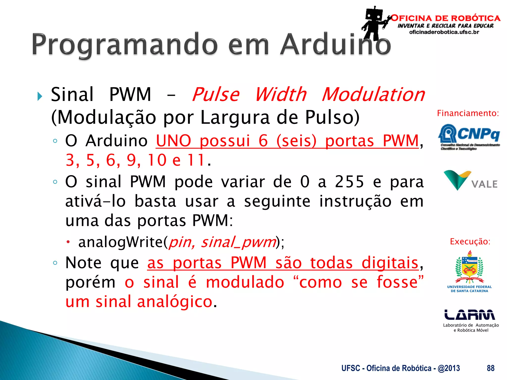 Laboratório de Automação
e Robótica Móvel
Financiamento:
Execução:
 Sinal PWM – Pulse Width Modulation
(Modulação por Largura de Pulso)
◦ O Arduino UNO possui 6 (seis) portas PWM,
3, 5, 6, 9, 10 e 11.
◦ O sinal PWM pode variar de 0 a 255 e para
ativá-lo basta usar a seguinte instrução em
uma das portas PWM:
 analogWrite(pin, sinal_pwm);
◦ Note que as portas PWM são todas digitais,
porém o sinal é modulado “como se fosse”
um sinal analógico.
UFSC - Oficina de Robótica - @2013 88
 