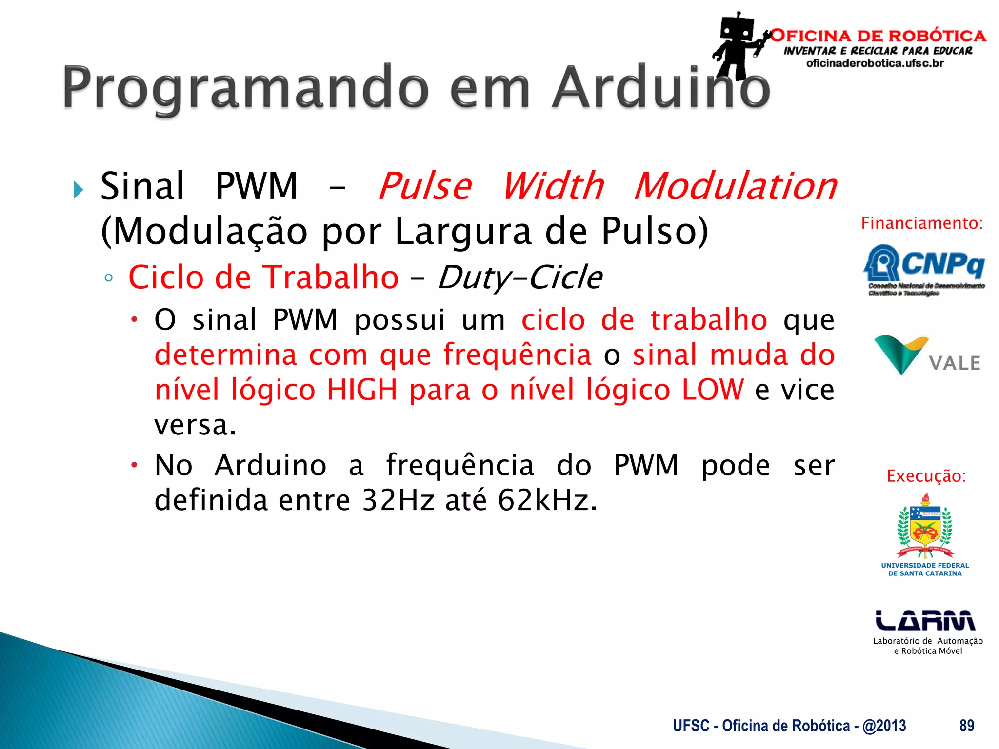 Laboratório de Automação
e Robótica Móvel
Financiamento:
Execução:
 Sinal PWM – Pulse Width Modulation
(Modulação por Largura de Pulso)
◦ Ciclo de Trabalho – Duty-Cicle
 O sinal PWM possui um ciclo de trabalho que
determina com que frequência o sinal muda do
nível lógico HIGH para o nível lógico LOW e vice
versa.
 No Arduino a frequência do PWM pode ser
definida entre 32Hz até 62kHz.
UFSC - Oficina de Robótica - @2013 89
 