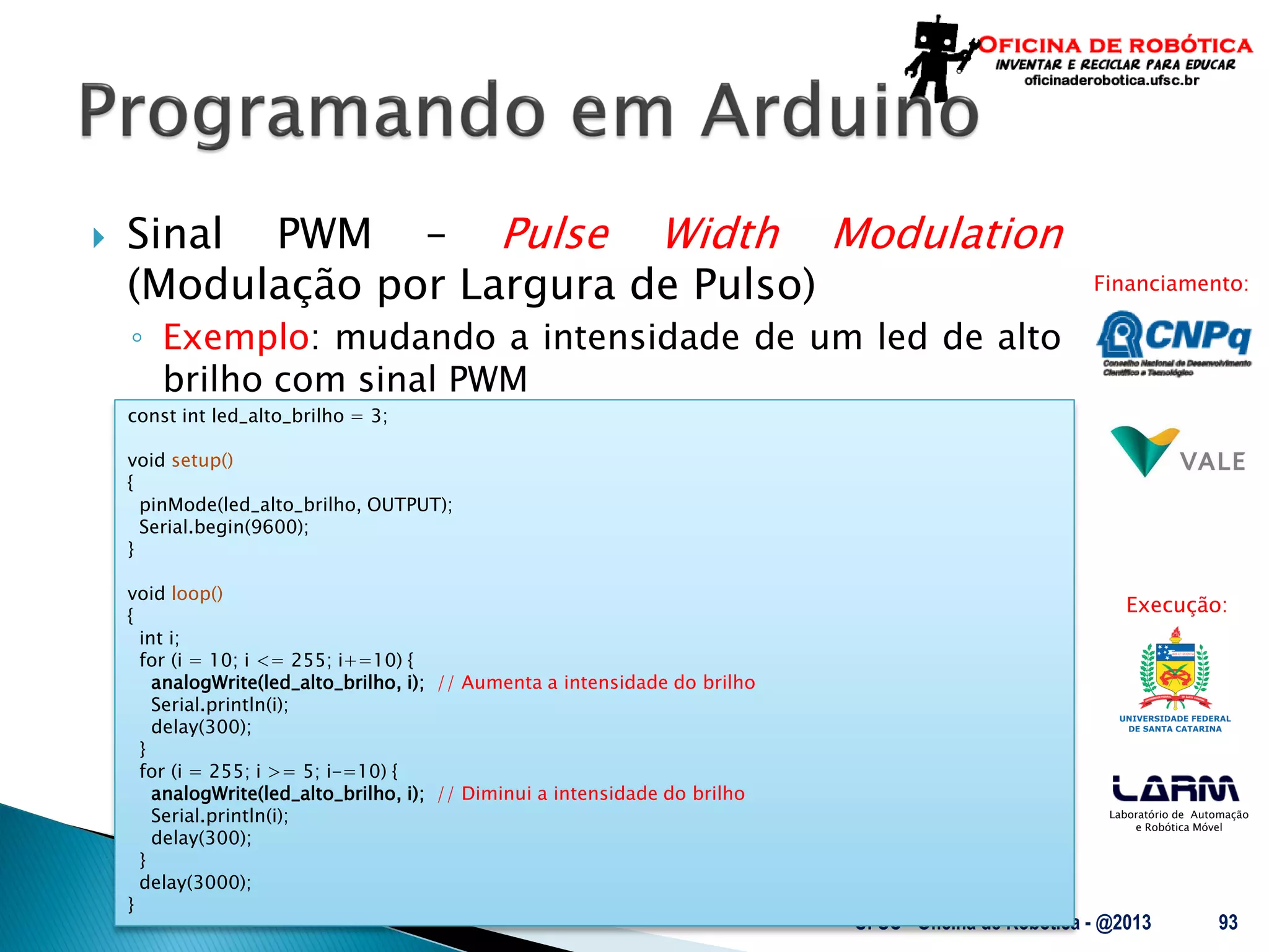 Laboratório de Automação
e Robótica Móvel
Financiamento:
Execução:
 Sinal PWM – Pulse Width Modulation
(Modulação por Largura de Pulso)
◦ Exemplo: mudando a intensidade de um led de alto
brilho com sinal PWM
UFSC - Oficina de Robótica - @2013 93
const int led_alto_brilho = 3;
void setup()
{
pinMode(led_alto_brilho, OUTPUT);
Serial.begin(9600);
}
void loop()
{
int i;
for (i = 10; i <= 255; i+=10) {
analogWrite(led_alto_brilho, i); // Aumenta a intensidade do brilho
Serial.println(i);
delay(300);
}
for (i = 255; i >= 5; i-=10) {
analogWrite(led_alto_brilho, i); // Diminui a intensidade do brilho
Serial.println(i);
delay(300);
}
delay(3000);
}
 