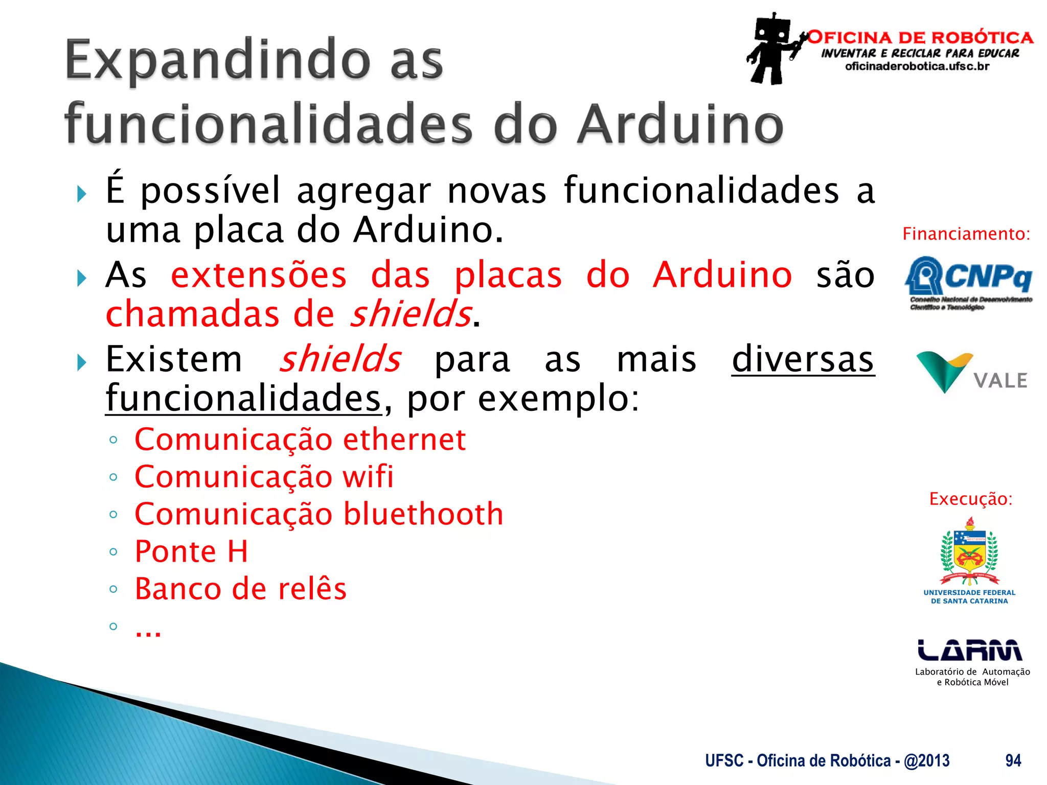 Laboratório de Automação
e Robótica Móvel
Financiamento:
Execução:
 É possível agregar novas funcionalidades a
uma placa do Arduino.
 As extensões das placas do Arduino são
chamadas de shields.
 Existem shields para as mais diversas
funcionalidades, por exemplo:
◦ Comunicação ethernet
◦ Comunicação wifi
◦ Comunicação bluethooth
◦ Ponte H
◦ Banco de relês
◦ ...
UFSC - Oficina de Robótica - @2013 94
 