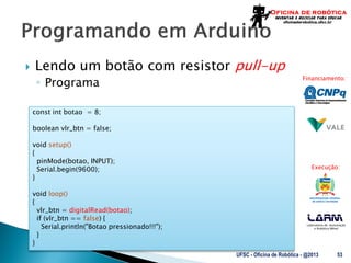 Laboratório de Automação
e Robótica Móvel
Financiamento:
Execução:
 Lendo um botão com resistor pull-up
◦ Programa
UFSC - Oficina de Robótica - @2013 53
const int botao = 8;
boolean vlr_btn = false;
void setup()
{
pinMode(botao, INPUT);
Serial.begin(9600);
}
void loop()
{
vlr_btn = digitalRead(botao);
if (vlr_btn == false) {
Serial.println("Botao pressionado!!!");
}
}
 