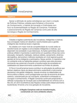 InovaCampinas

Objetivos

  Apoiar a definição de ações estratégicas que visem a criação
de Políticas Públicas voltadas para fortalecer a Economia
do Conhecimento, o habitat de Inovação e Criatividade com
foco na Sustentabilidade na Região de Campinas. Fortalecer
o posicionamento da Região de Campinas como polo de alta
tecnologia e Região do Conhecimento.

Justificativa

   Cidades e regiões sustentáveis são inovadoras, inteligentes e criativas.
sua concepção implica em desafios e oportunidades para a gestão
inteligente das iniciativas locais e regionais.
   As cidades com maior nível de competitividade do mundo estão se
transformando em regiões e comunidades inteligentes e criativas, que
dependem da sociedade e suas lideranças. As lições aprendidas das boas
práticas refletem importantes investimentos em questões críticas tais como
educação, transporte, habitação, resíduos sólidos, saneamento, dinâmica
demográfica, demonstram melhores resultados em nível regional quando
geridas de forma inteligente e participativa. Nesse sentido, é imperativo criar
um ambiente onde os habitantes possam contribuir para este processo,
otimizando seu potencial e focando a transformação da sociedade em
catalisadora do desenvolvimento sustentável nos limites do planeta.
   o Fórum InovaCampinas busca contribuir na articulação de políticas que
tenham objetivos claros de desenvolvimento sustentável e instrumentos
decisórios e de gestão inteligente, visando envolver os stakeholders de
forma prática e efetiva, como protagonistas que são da economia de baixo
carbono, caracterizada por ser includente, sustentável e embasada na
inovação e conhecimento. A Região	Campinas continuará propiciando a
reflexão e propostas de inovação para sustentabilidade em sintonia com a
Rio+20, em 2012 (Conferência das Nações Unidas sobre Desenvolvimento
sustentável), firmando uma nova geração de inovadores.

                 A Região Campinas está em transformação,
                  construindo um novo ambiente urbano.
12 |
 