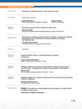 Fórum Regional de Inovação e Sustentabilidade
Programação Fórum - dia 17                                      & Mostra de Negócios, Tecnologia,
                                                                Oportunidades e Empreendedorismo
8h15min	às	9h      Recepção e Credenciamento / café da Região do Conhecimento
                                                    de boas-vindas


9h	às	9h30min      ABERTURA oFICIAL
                   Aloizio Mercadante                                  Demétrio Vilagra
                   Ministro	da	Ciência,	Tecnologia	e	Inovação          Prefeito	de	Campinas


9h30min	às	        Pensando regionalmente o Estado de São Paulo
10h30min
                   Edson Aparecido	
                   Secretário	de	Desenvolvimento	Metropolitanto	do	Estado	de	São	Paulo



10h30min	às	12h    Governança e políticas para transformar cidades e regiões em habitats
                   inteligentes e do conhecimento: fatores decisivos na atração
                   de investimentos
                    Eric Alexander de Groot
                    Fundador	e	Diretor	da	Holland	America	Chamber


12h	às	13h         ALMoÇo


13h15min	às	      Cidades Digitais Plenas: sustentabilidade, Inovação e
14h30min
                  Inteligência
                  Juliano Castilho Dall’Antonia
                  Diretor	de	Tecnologias	de	Serviços	-	CPqD


14h30min	às	      Modelos urbanos de suporte à criatividade, inovação e economia do
15h45min          conhecimento - distinguindo modelos e encontrando similaridades
                  Gilbert Pastor
                  Vice-Presidente	da	Agglomerátion	Montpellier	-	França


15h45min	às	      Regiões inteligentes, cidades inovadoras como instrumentos de políticas
16h30min          urbanas e regionais
                  Rodrigo da Rocha Loures
                  Ex-Presidente	do	FIEP	-	Paraná


16h30min	às	18h   PAINEL: Discussão de empreendedorismo tecnológico e investimentos
                  na região de Campinas
                  Empresários da Região de Campinas




                                                                                                          | 13
 