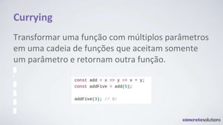 Currying
Transformar uma função com múltiplos parâmetros
em uma cadeia de funções que aceitam somente
um parâmetro e retornam outra função.
 
