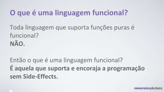 O que é uma linguagem funcional?
Toda linguagem que suporta funções puras é
funcional?
NÃO.
Então o que é uma linguagem funcional?
É aquela que suporta e encoraja a programação
sem Side-Effects.
 