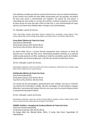 Uma deliciosa comédia que fala do universo feminino em meio ao realismo fantástico,
já que mostra uma mulher de meia idade conversando com seu passado, ela própria
20 anos mais jovem e reinventando sua trajetória. Os sonhos de uma jovem, a
maturidade de uma mulher e, no meio do caminho, o destino traçando a sua história.
As duas atrizes em cena são mãe e filha na vida real, e, com movimentação de corpo
precisa, nos trazem esta reflexão sobre o tempo e seus contratempos.
1h. Indicação: a partir de 10 anos.
Texto: João Falcão. Direção: Duda Maia. Figurino: Fabiana Pirro. Iluminação: Luciana Raposo. Trilha
sonora original: Beto Lemos. Direção de produção: Lívia Falcão. Elenco: Lívia Falcão e Olga Ferrário.
Cenas Belas! (Mostra de Teatro Em Casa)
Casa Outrora (Recife/PE)
20 de janeiro (terça), 20h, R$ 20 e R$ 10
Casa Outrora (Rua da Glória, 300, Boa Vista)
As atrizes Hilda Torres e Luciana Pontual interpretam duas mulheres no limite do
absurdo com o mundo que lhes cerca, enfrentando posições machistas ou a extrema
violência pela perda de um filho. Autônoma e Linda foi concebido a partir de A Mulher
Independente, de Simone de Beauvoir, e Da Paz vem da obra de Marcelino Freire.
50 min. Indicação: a partir de 16 anos.
Dramaturgia construída a partir dos escritos de Simone de Beauvoir e Marcelino Freire. Direção: Jorge
Clésio. Elenco: Hilda Torres e Luciana Pontual.
(In)Cômodos (Mostra de Teatro Em Casa)
Casa Outrora (Recife/PE)
20 de janeiro (terça), 22h, R$ 20 e R$ 10
Casa Outrora (Rua da Glória, 300, Boa Vista)
Um retrato de três personagens, aparentemente sem unidade, mas que se vinculam
nas histórias de frustrações e solidão. São três monólogos, em três tempos e espaços
diferentes, mas presos pelo espaço físico de uma casa, que é ao mesmo tempo cenário
e componente da própria história.
55 min. Indicação: a partir de 16 anos.
Dramaturgia construída a partir dos contos de Cícero Belmar. Direção e elenco: Cleyton Cabral, Hilda
Torres e Luciana Pontual. Supervisão de encenação: Plínio Maciel.
COMBO: SoloDiva + Complexo de Cumbuca (Mostra de Teatro Em Casa)
Teatro de Fronteira (Recife/PE)
21 de janeiro (quarta), 20h, R$ 20 e R$ 10
No Espaço Maré (Av. Manoel Borba, 786-A, 1º andar, Boa Vista). Capacidade: 35
espectadores.
 