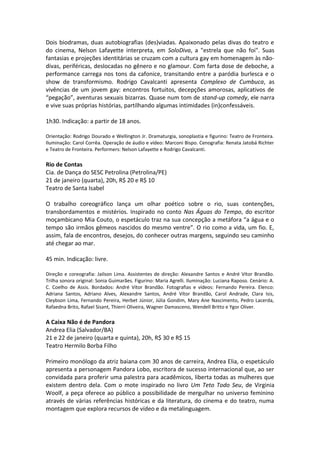 Dois biodramas, duas autobiografias (des)viadas. Apaixonado pelas divas do teatro e
do cinema, Nelson Lafayette interpreta, em SoloDiva, a "estrela que não foi". Suas
fantasias e projeções identitárias se cruzam com a cultura gay em homenagem às não-
divas, periféricas, deslocadas no gênero e no glamour. Com farta dose de deboche, a
performance carrega nos tons da cafonice, transitando entre a paródia burlesca e o
show de transformismo. Rodrigo Cavalcanti apresenta Complexo de Cumbuca, as
vivências de um jovem gay: encontros fortuitos, decepções amorosas, aplicativos de
“pegação”, aventuras sexuais bizarras. Quase num tom de stand-up comedy, ele narra
e vive suas próprias histórias, partilhando algumas intimidades (in)confessáveis.
1h30. Indicação: a partir de 18 anos.
Orientação: Rodrigo Dourado e Wellington Jr. Dramaturgia, sonoplastia e figurino: Teatro de Fronteira.
Iluminação: Carol Corrêa. Operação de áudio e vídeo: Marconi Bispo. Cenografia: Renata Jatobá Richter
e Teatro de Fronteira. Performers: Nelson Lafayette e Rodrigo Cavalcanti.
Rio de Contas
Cia. de Dança do SESC Petrolina (Petrolina/PE)
21 de janeiro (quarta), 20h, R$ 20 e R$ 10
Teatro de Santa Isabel
O trabalho coreográfico lança um olhar poético sobre o rio, suas contenções,
transbordamentos e mistérios. Inspirado no conto Nas Águas do Tempo, do escritor
moçambicano Mia Couto, o espetáculo traz na sua concepção a metáfora “a água e o
tempo são irmãos gêmeos nascidos do mesmo ventre”. O rio como a vida, um fio. E,
assim, fala de encontros, desejos, do conhecer outras margens, seguindo seu caminho
até chegar ao mar.
45 min. Indicação: livre.
Direção e coreografia: Jailson Lima. Assistentes de direção: Alexandre Santos e André Vítor Brandão.
Trilha sonora original: Sonia Guimarães. Figurino: Maria Agrelli. Iluminação: Luciana Raposo. Cenário: A.
C. Coelho de Assis. Bordados: André Vítor Brandão. Fotografias e vídeos: Fernando Pereira. Elenco:
Adriana Santos, Adriano Alves, Alexandre Santos, André Vítor Brandão, Carol Andrade, Clara Isis,
Cleybson Lima, Fernando Pereira, Herbet Júnior, Júlia Gondim, Mary Ane Nascimento, Pedro Lacerda,
Rafaedna Brito, Rafael Sisant, Thierri Oliveira, Wagner Damasceno, Wendell Britto e Ygor Oliver.
A Caixa Não é de Pandora
Andrea Elia (Salvador/BA)
21 e 22 de janeiro (quarta e quinta), 20h, R$ 30 e R$ 15
Teatro Hermilo Borba Filho
Primeiro monólogo da atriz baiana com 30 anos de carreira, Andrea Elia, o espetáculo
apresenta a personagem Pandora Lobo, escritora de sucesso internacional que, ao ser
convidada para proferir uma palestra para acadêmicos, liberta todas as mulheres que
existem dentro dela. Com o mote inspirado no livro Um Teto Todo Seu, de Virginia
Woolf, a peça oferece ao público a possibilidade de mergulhar no universo feminino
através de várias referências históricas e da literatura, do cinema e do teatro, numa
montagem que explora recursos de vídeo e da metalinguagem.
 
