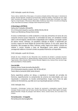 1h20. Indicação: a partir de 14 anos.
Texto e elenco: Andréa Elia e Elísio Lopes Jr. Co-autoria e direção artística: Elísio Lopes Jr. Assistente de
direção: Ricardo Fagundes. Assistência de dramaturgia: Guilherme Stadtler. Preparação da atriz: Fábio
Vidal. Consultoria de etiqueta: Orlando Tourinho Jr. Cenografia: Renata Mota. Iluminação: Irma Vidal.
Figurino: Ismael Soudam. Trilha Sonora: Márcio Melo. Audiovisual: Apus Filmes. Consultoria de Mapping
e Live: Paulo Marcio (VJ Dexter). Produção: Multi Planejamento Cultural.
A Mandrágora (ESTREIA)
Galharufas Produções (Olinda/PE)
21 e 22 de janeiro (quarta e quinta), 20h30, R$ 20 e R$ 10
Teatro Luiz Mendonça (Parque Dona Lindu)
A trama é ambientada no sertão nordestino e trata das artimanhas em torno de uma
conquista amorosa quase impossível. A comicidade do texto, um verdadeiro tratado
sobre a arte de enganar, aborda ainda a degradação civil e religiosa, corrupção e perda
de valores morais. Calímaco, um paraibano radicado no Recife, é apaixonado por
Lucrécia, esposa de moral ilibada do Coronel Nício Calfucio. O rico casal, apesar das
tentativas, não consegue ter filhos. Calímaco, então, finge-se de médico e receita um
infalível e mortal remédio à base de Mandrágora (uma planta afrodisíaca),
conseguindo ludibriar o Coronel e tendo sua paixão finalmente correspondida.
1h10. Indicação: a partir de 14 anos.
Direção de cena e direção de arte: Marcondes Lima. Assistência de direção e produção executiva:
Taveira Júnior. Desenho de Luz: Játhyles Miranda. Direção musical e trilha sonora: Samuel Lira. Elenco:
Tiago Gondim, Múcio Eduardo, Mário Antônio Miranda, Diógenes Lima, Vanessa Porto, Auricéia Fraga,
Normando Roberto e Thalita Gadelha.
Cara da Mãe
Coletivo Cênico Tenda Vermelha (Recife/PE)
22 e 23 de janeiro (quinta e sexta), 19h, R$ 20 e R$ 10
Teatro Marco Camarotti (SESC Santo Amaro)
Numa experiência poética em dança, o espetáculo é inspirado em jornadas do
feminino, especificamente na compreensão do universo da maternidade, com suas
inquietudes e conquistas no mundo contemporâneo. Surgiu como fruto da ação
coletiva de três bailarinas, que dão voz à sua inquietação pessoal e artística.
1h10. Indicação: livre.
Encenação e dramaturgia: Luciana Lyra. Direção de movimento e preparadora corporal: Renata
Camargo. Direção musical: Isaar de França. Cenário: Nara Menezes. Figurino: Maria Agrelli. Iluminação:
Natalie Revorêdo. Direção de produção: Karla Martins. Elenco: Janaína Gomes, Ana Luiza Bione e Íris
Campos.
Pernambucanto – A Cappella
Pernambucanto (Camaragibe/PE)
 