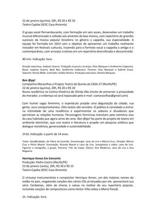 22 de janeiro (quinta), 20h, R$ 20 e R$ 10
Teatro Capiba (SESC Casa Amarela)
O grupo vocal Pernambucanto, com formação em seis vozes, desenvolve um trabalho
musical diferenciado e voltado aos amantes da boa música, com repertório de grandes
sucessos da música popular brasileira no gênero a cappella, sua especialidade. A
equipe foi formada em 2014 com o objetivo de apresentar um trabalho realmente
inovador em festivais culturais, trazendo para o formato vocal a cappella o antigo e o
contemporâneo, com arranjos criativos em um repertório diversificado e descontraído.
40 min. Indicação: livre.
Direção executiva: Joabson Guerra. Produção musical e arranjos: Elias Marques e Guilherme Codeceira.
Baixo: Joabson Guerra. Beat Box: Guilherme Codeceira. Tenores: Elias Marques e Gabriel Costa.
Soprano: Nicoly Mello. Contralto: Evódia Pereira. Produção executiva: Daniela Marques.
Bon @pp!
Companhia Maravilhas e Projeto Teatro de Quinta da CASA.17 (Recife/PE)
22 de janeiro (quinta), 20h, R$ 20 e R$ 10
Numa residência no Centro Histórico de Olinda (No intuito de preservar a privacidade
do morador, o endereço só será repassado pelo e-mail: ciamaravilhas@gmail.com)
Com humor sagaz feminino, o espetáculo propõe uma degustação da cidade, sua
gente, seus comportamentos. Oito textos são servidos. O público é convidado a entrar
na intimidade de uma residência e experimentar os sabores e dissabores que
permeiam as relações humanas. Personagens femininas transitam pela memória viva
da casa habitada que agora serve de cena. Bon @pp! faz parte do projeto de teatro em
ambiente domiciliar, que une teatro e literatura e propõe um pesquisa estética que
dialogue resistência, generosidade e sustentabilidade.
1h10. Indicação: a partir de 14 anos.
Texto: Sexo@cidades, de Flávia de Gusmão. Dramaturgia: Lano de Lins e Márcia Cruz. Direção: Márcia
Cruz e Plínio Maciel. Iluminação: Ricardo Maciel e Lano de Lins. Sonoplastia e vídeo: Lano de Lins.
Figurino e cenografia: o grupo. Parceria: Três de Copas. Elenco: Ana Medeiros, Lano de Lins e Ana
Nogueira.
Henrique Annes Em Concerto
Produção: Pedro Castro (Recife/PE)
23 de janeiro (sexta), 20h, R$ 30 e R$ 15
Teatro Capiba (SESC Casa Amarela)
O virtuoso instrumentista e compositor Henrique Annes, um dos maiores nomes do
violão no país, resgatando canções dos vários CDs já lançados por ele, apresentará sua
série Caribianas, além de choros e valsas no melhor do seu repertório popular,
incluindo canções de compositores como Heitor Villa-Lobos e Mario Parodi.
1h. Indicação: livre.
 