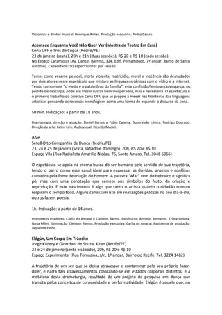 Violonista e diretor musical: Henrique Annes. Produção executiva: Pedro Castro
Acontece Enquanto Você Não Quer Ver (Mostra de Teatro Em Casa)
Cena OFF e Três de Copas (Recife/PE)
23 de janeiro (sexta), 20h e 21h (duas sessões), R$ 20 e R$ 10 (cada sessão)
No Espaço Caramiolas (Av. Dantas Barreto, 324, Edif. Pernambuco, 7º andar, Bairro de Santo
Antônio). Capacidade: 50 espectadores por sessão.
Temas como vexame pessoal, morte violenta, matricídio, moral e inocência são desnudados
por dois atores neste espetáculo que mistura as linguagens cênicas com o vídeo e a internet.
Tendo como mote “o medo é o patrimônio da família”, esta confissão/lembrança/vingança, ou
pedido de desculpa, pode até trazer sustos bem inesperados, mas é necessária. O espetáculo é
o primeiro trabalho do coletivo Cena OFF, que se propõe a mexer nas fronteiras das linguagens
artísticas pensando os recursos tecnológicos como uma forma de expandir o discurso da cena.
50 min. Indicação: a partir de 18 anos.
Dramaturgia, direção e atuação: Daniel Barros e Fábio Calamy. Supervisão cênica: Rodrigo Dourado.
Direção de arte: Kelen Link. Audiovisual: Ricardo Maciel.
Afar
Sete&Oito Companhia de Dança (Recife/PE)
23, 24 e 25 de janeiro (sexta, sábado e domingo), 20h, R$ 20 e R$ 10
Espaço Vila (Rua Radialista Amarílio Nicéas, 76, Santo Amaro. Tel. 3048 6066)
O espetáculo se apoia na eterna busca do ser humano pelo sentido de sua trajetória,
tendo o barro como esse canal ideal para expressar as dúvidas, anseios e conflitos
causados pela fome de criação do homem. A palavra “Afar” vem do hebraico e significa
pó, mas com uma conotação que remete aos símbolos do fruto, da criação e
reprodução. E este nascimento é algo que tanto o artista quanto o cidadão comum
respiram o tempo todo. Alguns canalizam isto em realizações práticas no seu dia-a-dia,
outros fazem poesia.
1h. Indicação: a partir de 14 anos.
Intérpretes criadores: Carlla do Amaral e Cleisson Barros. Esculturas: Antônio Bernardo. Trilha sonora:
Nana Milet. Iluminação: Cleisson Ramos. Produção executiva: Carlla do Amaral. Assistente de produção:
Jaqueline Pinho.
Elégùn, Um Corpo Em Trânsito
Jorge Kildery e Giorrdani de Souza, Kiran (Recife/PE)
23 e 24 de janeiro (sexta e sábado), 20h, R$ 20 e R$ 10
Espaço Experimental (Rua Tomazina, s/n, 1º andar, Bairro do Recife. Tel. 3224 1482)
A trajetória de um ser que se deixa atravessar e contaminar pelo seu próprio fazer-
dizer, e narra tais atravessamentos colocando-se em estados corporais distintos, é a
metáfora desta dramaturgia, resultado de um projeto de pesquisa em dança que
transita pelos conceitos de corporeidade e performatividade. Elégùn é aquele que, no
 