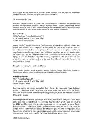 candomblé, recebe (incorpora) o Orixá. Num caminho que percorre as metáforas
contidas nos sete chacras, o elégùn narra o seu caminhar.
50 min. Indicação: livre.
Concepção e direção: Giorrdani de Souza (Kiran). Criador-intérprete: Jorge Kildery. Concepção do corpo
sonoro e operação de som: Caio Lima. Execução do corpo sonoro: Caio Lima, Diogo Guedes e Hugo
Medeiros. Produção musical: Diogo Guedes. Iluminação: Natalie Revorêdo. Figurino e produção: Jorge
Kildery e Giorrdani de Souza (Kiran). Elenco: Giorrdani de Souza (Kiran) e Jorge Kildery.
Frei Molambo
Naldo Venâncio Produções (Caruaru/PE)
23 de janeiro (sexta), 21h, R$ 20 e R$ 10
Teatro Hermilo Borba Filho
O ator Naldo Venâncio interpreta Frei Molambo, um cavaleiro bíblico e mítico que
decide sair mundo afora pregando e ensinando aos povos as profecias bíblicas.
Atraindo para si multidões, como qualquer homem ele ameaça e suplica, mas faz um
acordo com seu anjo protetor que para cada erro cometido por ele em sua jornada,
será dado dos céus um rasgão em sua roupa. Fustigando fraquezas alheias e erros da
Igreja, o frei se deblatera impiedosamente, rasgando-se até encontrar um ser
misterioso que o transformará e o tornará humilde, divinamente humano ou
humanamente divino.
Duração: 1h. Indicação: a partir de 14 anos.
Texto: Lourdes Ramalho. Direção e cenário: Severino Florêncio. Figurino: Nildo Garbo. Iluminação:
Ednilson Leite. Músicas: Edson Pedro. Produção executiva e elenco: Naldo Venâncio.
Cordões Umbilicais
Flaira Ferro (São Paulo/SP)
23 de janeiro (sexta), 21h, R$ 30 e R$ 15
Teatro de Santa Isabel
Primeiro projeto de música autoral de Flaira Ferro. No repertório, frevo, batuque
paulista, caboclinho perré, cavalo-marinho e maracatu rural. Com cenas de dança,
música e poesia, o show conta com participação de Spok, Lucas do Prazeres e Isadora
Melo, entre outros.
Primeiro projeto de música autoral que marca uma nova fase da dançarina Flaira Ferro
como cantora e compositora. O repertório do show é o álbum pré-lançado em outubro
de 2014, em São Paulo, com arranjos inspirados em ritmos brasileiros como frevo,
batuque paulista, caboclinho perré, cavalo-marinho e maracatu rural. Traz cenas de
dança, música instrumental e poesia, caracterizado pela mistura de linguagens. Este
lançamento oficial conta com a participação dos artistas pernambucanos Spok, Lucas
dos Prazeres, Ylana, Isadora Melo, Caio Lima, Bella Maia e Alisson Lima.
1h15. Indicação: livre.
 