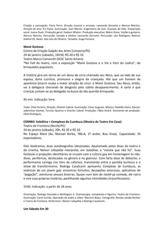 Criação e concepção: Flaira Ferro. Direção musical e arranjos: Leonardo Gorosito e Alencar Martins.
Direção de arte: Íris Paiva. Iluminação: Jean Marcel. Engenheiro de som: Gustavo do Vale. Preparação
vocal: Joana Duah. Produção geral: Hudson Wlamir. Produção executiva: Maíra Viana. Violão e guitarra:
Alencar Martins. Percussão, teclado e efeitos: Leonardo Gorosito. Percussão: Léo Rodrigues. Bateria:
Gabriel Zit. Baixo: Jota Jota de Oliveira. Teclados: Guga Fonseca.
Mané Gostoso
Centro de Criação Galpão das Artes (Limoeiro/PE)
24 de janeiro (sábado), 16h30, R$ 20 e R$ 10
Teatro Marco Camarotti (SESC Santo Amaro)
*No hall do teatro, com a exposição “Mané Gostoso e o Vai e Vem do Lúdico”, de
brinquedos populares.
A história gira em torno de um dono de circo chamado seu Neco, que ao lado de sua
esposa, dona Lucrécia, promovia a alegria da criançada. Até que um homem de
aparência bizarra rouba a maior atração do circo: o Mané Gostoso. Seu Neco, então,
vai à delegacia chorando de desgosto pelo súbito desaparecimento. A sorte é que
crianças juntam-se ao delegado na busca do tão querido brinquedo.
45 min. Indicação: livre.
Texto: Elita Ferreira. Direção: Charlon Cabral. Iluminação: César Augusto. Músico: Rodolfo Vieira. Elenco:
Jadenilson Gomes, Tarcísio Queiroz e Charlon Cabral. Produção: Fábio André. Assistente de produção:
Sílvio Rodrigues.
COMBO: SoloDiva + Complexo de Cumbuca (Mostra de Teatro Em Casa)
Teatro de Fronteira (Recife/PE)
24 de janeiro (sábado), 20h, R$ 20 e R$ 10
No Espaço Maré (Av. Manoel Borba, 786-A, 1º andar, Boa Vista). Capacidade: 35
espectadores.
Dois biodramas, duas autobiografias (des)viadas. Apaixonado pelas divas do teatro e
do cinema, Nelson Lafayette interpreta, em SoloDiva, a "estrela que não foi". Suas
fantasias e projeções identitárias se cruzam com a cultura gay em homenagem às não-
divas, periféricas, deslocadas no gênero e no glamour. Com farta dose de deboche, a
performance carrega nos tons da cafonice, transitando entre a paródia burlesca e o
show de transformismo. Rodrigo Cavalcanti apresenta Complexo de Cumbuca, as
vivências de um jovem gay: encontros fortuitos, decepções amorosas, aplicativos de
“pegação”, aventuras sexuais bizarras. Quase num tom de stand-up comedy, ele narra
e vive suas próprias histórias, partilhando algumas intimidades (in)confessáveis.
1h30. Indicação: a partir de 18 anos.
Orientação: Rodrigo Dourado e Wellington Jr. Dramaturgia, sonoplastia e figurino: Teatro de Fronteira.
Iluminação: Carol Corrêa. Operação de áudio e vídeo: Marconi Bispo. Cenografia: Renata Jatobá Richter
e Teatro de Fronteira. Performers: Nelson Lafayette e Rodrigo Cavalcanti.
Um Sábado Em 30
 