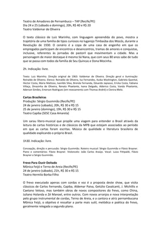 Teatro de Amadores de Pernambuco – TAP (Recife/PE)
Dia 24 e 25 (sábado e domingo), 20h, R$ 40 e R$ 20
Teatro Valdemar de Oliveira
O texto clássico de Luiz Marinho, com linguagem apreendida do povo, mostra a
trajetória de uma família de tipos curiosos no lugarejo Timbaúba dos Mocós, durante a
Revolução de 1930. O cenário é a copa de uma casa de engenho em que os
empregados participam de encontros e desencontros, tramas de amores e conquistas,
inclusive, referentes às jornadas de pastoril que movimentam a cidade. Mas a
personagem de maior destaque é mesmo Sá Nana, que com seus 80 anos sabe de tudo
que se passa com todos da família de Seu Quincas e Dona Mocinha.
2h. Indicação: livre.
Texto: Luiz Marinho. Direção original de 1963: Valdemar de Oliveira. Direção geral e iluminação:
Reinaldo de Oliveira. Elenco: Reinaldo de Oliveira, Isa Fernandes, Iluska Washington, Gabriela Quental,
Hector Costa, Maria Mattoso, Ivanildo Silva, Brenda Fernanda, Eduardo Japiassú, Ericka Costa, Fabiana
Villaça, Dinazinha de Oliveira, Renato Phaelante, Ivana Delgado, Alderico Costa, Vanda Phaelante,
Aderson Simões, Emerson Rodrigues (em revezamento com Thomas André) e Clenira Melo.
Cartas Brasileiras
Produção: Sérgio Gusmmão (Recife/PE)
24 de janeiro (sábado), 20h, R$ 30 e R$ 15
25 de janeiro (domingo), 19h, R$ 30 e R$ 15
Teatro Capiba (SESC Casa Amarela)
Um sarau lítero-musical que propõe uma viagem para entender o Brasil através da
leitura de cartas históricas e de clássicos da MPB que estejam associados ao período
em que as cartas foram escritas. Música de qualidade e literatura brasileira de
qualidade explicando o próprio Brasil.
1h30. Indicação: livre.
Concepção, direção e percussão: Sérgio Gusmmão. Roteiro musical: Sérgio Gusmmão e Flávio Brayner.
Piano e comentários: Flávio Brayner. Violoncelo: João Carlos Araújo. Vocal: Luiza Fittipaldi, Flávio
Brayner e Sérgio Gusmmão.
Frevo Para Ouvir Deitado
Mônica Feijó e Terno de Areia (Recife/PE)
24 de janeiro (sábado), 21h, R$ 30 e R$ 15
Teatro Hermilo Borba Filho
O frevo executado apenas com cordas e voz é a proposta deste show, que visita
clássicos de Carlos Fernando, Capiba, Aldemar Paiva, Getúlio Cavalcanti, J. Michillis e
Caetano Veloso, mas também obras de novos compositores do frevo, como China,
Juliano Holanda e Zé Manoel, entre outros. Com novos arranjos e nova interpretação
pelo grupo instrumental de cordas, Terno de Areia, e a cantora e atriz pernambucana
Mônica Feijó, o objetivo é ressaltar a parte mais sutil, melódica e poética do frevo,
geralmente relegada a segundo plano.
 