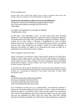 50 min. Indicação: livre.
Conceito: Walter Areia e Monica Feijó. Direção musical, arranjos e contrabaixo: Walter Areia. Viola
Brasileira: Hugo Linns. Violão tenor e viola: Maíra Macêdo. Voz: Monica Feijó.
Let Me Stay de Julie McNamara (Deixe-me Ficar de Julie McNamara)
Vital Xposure Production/Julie McNamara (Inglaterra/Reino Unido)
24 e 25 de janeiro (sábado e domingo), 20h, R$ 30 e R$ 15
Teatro Apolo
*Em inglês, com tradução para o português em legendas
*Audiodescrição e libras
Let Me Stay é uma celebração à vida e ao amor vistos pelos olhos de Shirley
McNamara. É uma abordagem delicada e sensível do impacto causado pelo Alzheimer
no relacionamento entre mãe e filha. Julie McNamara registrou as histórias, imagens e
canções de sua mãe, Shirley, a filmando e fotografando em toda sua glória
durante muitos anos. O resultado é uma emocionante peça de teatro, uma potente
carta de amor vinda diretamente do coração e tecida com humor inteligente. O
Alzheimer não significa um trágico fim ou afastamento do mundo, ele pode ser o
catalisador de uma vida cheia de carinho e alegria.
50 min. Indicação: a partir de 12 anos.
Criação e performance: Julie Mcnamara. Direção: Paulette Randall. Direção de arte: Libby Watson.
Projeção de imagens: Caglar Kimyoncu. Iluminação: Crin Claxton. Stage Manager: Kerri Mcgimpsey.
Produção executiva no Brasil (vistos e cenário): Marisa Riccitelli. Cenotecnia: DaHora. Coordenação do
Projeto Unlimited: Arte Sem Limites e tradução: Paula Lopez. Audiodescrição: VouVer Acessibilidade
(locução: Marcela Malheiros e Andreza Nóbrega). Libras: Bento Veríssimo. Legendagem: Casarine
Produções (operação: Tiago Munhoz).
*Este espetáculo é a segunda ação do UNLIMITED: Arte Sem Limites, promovido pelo British Council em
parceria com o Janeiro de Grandes Espetáculos/FIAC-PE. A primeira ação ocorreu no 20º JGE, em janeiro
de 2014, com a apresentação do espetáculo If These Spasms Could Speak, de Robert Softley
(Escócia/Reino Unido).
Retina
Camaleão Grupo de Dança (Belo Horizonte/MG)
24 de janeiro (sábado), 21h, R$ 20 e R$ 10
25 de janeiro (domingo), 20h, R$ 20 e R$ 10
Teatro Luiz Mendonça (Parque Dona Lindu)
Com movimentos da dança de rua e contemporânea, cinco bailarinos abordam o
excesso de informações retido pelo olhar humano. A retina – parte do olho onde se
formam as imagens – é esse filtro em que o claro e escuro, sombra e luz se misturam.
Pois o homem contemporâneo não cessa de consumir imagens, mas seu olhar acolhe
mais que sua capacidade de refletir sobre elas. Nesta obra, cada olhar refletido
questiona o estatuto da realidade, com trilha sonora urbana composta por canções de
 