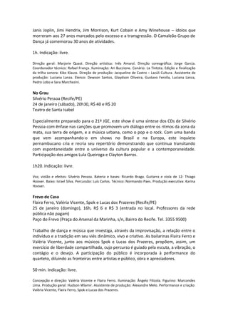 Janis Joplin, Jimi Hendrix, Jim Morrison, Kurt Cobain e Amy Winehouse – ídolos que
morreram aos 27 anos marcados pelo excesso e a transgressão. O Camaleão Grupo de
Dança já comemorou 30 anos de atividades.
1h. Indicação: livre.
Direção geral: Marjorie Quast. Direção artística: Inês Amaral. Direção coreográfica: Jorge Garcia.
Coordenador técnico: Rafael França. Iluminação: Ari Buccione. Cenário: La Tintota. Edição e finalização
da trilha sonora: Kiko Klauss. Direção de produção: Jacqueline de Castro – Lazúli Cultura. Assistente de
produção: Luciana Lanza. Elenco: Dewson Santos, Glaydson Oliveira, Gustavo Ferolla, Luciana Lanza,
Pedro Lobo e Sara Marchezini.
No Grau
Silvério Pessoa (Recife/PE)
24 de janeiro (sábado), 20h30, R$ 40 e R$ 20
Teatro de Santa Isabel
Especialmente preparado para o 21º JGE, este show é uma síntese dos CDs de Silvério
Pessoa com ênfase nas canções que promovem um diálogo entre os ritmos da zona da
mata, sua terra de origem, e a música urbana, como o pop e o rock. Com uma banda
que vem acompanhando-o em shows no Brasil e na Europa, este inquieto
pernambucano cria e recria seu repertório demonstrando que continua transitando
com espontaneidade entre o universo da cultura popular e a contemporaneidade.
Participação dos amigos Lula Queiroga e Clayton Barros.
1h20. Indicação: livre.
Voz, violão e efeitos: Silvério Pessoa. Bateria e bases: Ricardo Braga. Guitarra e viola de 12: Thiago
Hoover. Baixo: Israel Silva. Percussão: Luís Carlos. Técnico: Normando Paes. Produção executiva: Karina
Hoover.
Frevo de Casa
Flaira Ferro, Valéria Vicente, Spok e Lucas dos Prazeres (Recife/PE)
25 de janeiro (domingo), 16h, R$ 6 e R$ 3 (entrada no local. Professores da rede
pública não pagam)
Paço do Frevo (Praça do Arsenal da Marinha, s/n, Bairro do Recife. Tel. 3355 9500)
Trabalho de dança e música que investiga, através da improvisação, a relação entre o
indivíduo e a tradição em seu viés dinâmico, vivo e criativo. As bailarinas Flaira Ferro e
Valéria Vicente, junto aos músicos Spok e Lucas dos Prazeres, propõem, assim, um
exercício de liberdade compartilhada, cujo percurso é guiado pela escuta, a vibração, o
contágio e o desejo. A participação do público é incorporada à performance do
quarteto, diluindo as fronteiras entre artistas e público, obra e apreciadores.
50 min. Indicação: livre.
Concepção e direção: Valéria Vicente e Flaira Ferro. Iluminação: Ângelo Filizola. Figurino: Marcondes
Lima. Produção geral: Hudson Wlamir. Assistente de produção: Alexandre Melo. Performance e criação:
Valéria Vicente, Flaira Ferro, Spok e Lucas dos Prazeres.
 