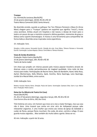 Trueque
Cia. Animée/As Levianas (Recife/PE)
25 de janeiro (domingo), 16h30, R$ 20 e R$ 10
Teatro Marco Camarotti (SESC Santo Amaro)
No divertido enredo, quando as palhaças Tan Tan (Tâmara Floriano) e Mary En (Enne
Marx) chegam para o "Trueque" (palavra em espanhol que significa "troca"), muita
coisa acontece. Ambas atuam em hospitais e daí nasceu o desejo de trazer para o
teatro um pouco do que a memória corporal e afetiva guardam, momentos de graça e
beleza como suporte dramatúrgico. A música é uma ferramenta para compartilhar de
forma lúdica e divertida cenas inspiradas nesta experiência.
1h. Indicação: livre.
Direção e trilha sonora: Fernando Escrich. Direção de arte: Enne Marx, Tâmara Floriano e Fernando
Escrich. Iluminação: Luciana Raposo. Elenco: Enne Marx e Tâmara Floriano.
Vozes & Cordas Brasileiras
Produção: Pedro Castro (Recife/PE)
25 de janeiro (domingo), 20h, R$ 60 e R$ 30
Teatro de Santa Isabel
Um show que propõe um intenso passeio pela música popular brasileira através de
diversas vozes e cordas pernambucanas de inegável qualidade. Uma noite da boa
música para todos. Participações de Racine Vieira, Beto do Bandolim, Ravel, Kelly Rosa,
Ayrton Montarroyos, Kelly Oliveira, Spok, Cezinha, Nena Queiroga, Lana Queiroga,
Josildo Sá e Maciel Melo, entre outros.
1h30. Indicação: livre.
Roteiro musical: Racine Vieira. Direção: Paulo de Castro. Iluminação: Caetano Silva. Som e Luz: Mário
Som. Produção: Pedro Castro.
Deixa Ser Eu (Mostra de Teatro Em Casa)
Hazzô (Recife/PE)
25, 26 e 27 de janeiro (domingo, segunda e terça), 20h, R$ 20 e R$ 10
Casa Outrora (Rua da Glória, 300, Boa Vista)
Três histórias em cena. Um homem que mora só e vive a matar formigas, mas sua casa
não é doce. Uma travesti que sonha em virar atriz de Hollywood porque sabe
interpretar orgasmos. E uma mulher que ensina aos noivos da Igreja da Soledade a
cuidar de flores, porque flores murcham. Ela cuida, dá amor, carinho e afoga. O sexo
guarda muitos segredos... Mas também diz muito sobre a gente. Deixa ser eu.
45 min. Indicação: a partir de 16 anos.
 