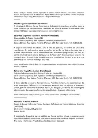 Texto e direção: Marcelo Oliveira. Operação de câmera: William Oliveira. Som direto: Emmanuel
Messias. Produção de vídeo: 7ª Arte Cinema. Apoio: Ritmo Comunicação e 7ª Arte Cinema. Direção de
arte e elenco: Greyce Braga, Marcelo Oliveira e Wagner Montenegro.
______
Projeto Segunda Com Teatro de Primeira
A iniciativa da Cênicas Cia. de Repertório e do Espaço Cênicas lança um olhar sobre a
nova dramaturgia pernambucana, trazendo ao público leituras dramatizadas com
textos inéditos de autores pernambucanos contemporâneos:
Severinos, Virgulinos e Vitalinos (Leitura Dramatizada)
Dispersos Cia. de Teatro (Recife/PE)
26 de janeiro (segunda), 18h. Ingresso: contribuição espontânea
Espaço Cênicas (Rua Vigário Tenório, 2º andar, 199, Bairro do Recife. Tel. 9609 3838)
A saga de dois filhos de artistas. Um, é filho de palhaço, e o outro, de uma atriz
mambembe. Os dois partem para os confins do sertão na busca dos seus pais e
acabam deparando-se com a morte (Severina), a violência (Virgulino) e, por fim, ao
sonho (Vitalino) tecido diante da loucura e da “desrazão” de dois artistas forjados na
prima da arte. O texto traça simbolicamente a realidade do homem e sua arte nos
caminhos e nas veredas do tempo e da vida.
Texto: Samuel Santos. Direção: Álcio Lins. Trilha sonora ao vivo: Víctor Chitunda. Elenco: Álcio Lins, Duda
Martins e Lívia Lins.
Talvez Sim, Talvez Não (Leitura Dramatizada)
Coletivo Grão Comum e Gota Serena Produções (Recife/PE)
26 de janeiro (segunda), 20h. Ingresso: contribuição espontânea
Espaço Cênicas (Rua Vigário Tenório, 2º andar, 199, Bairro do Recife. Tel. 9609 3838)
O texto aborda o universo homoerótico na “solidão do falo", dos desencontros do
amor estrangeiro. Três atores, ex-namorados, ensaiam uma peça juntos e procuram,
juntos, por um novo amor num chat, no bar, na delegacia, no teatro. As personagens
são memórias das viagens pelo mundo, possibilidades de poesia e literatura.
Texto: Cleyton Cabral. Direção: Júnior Aguiar. Elenco: Daniel Barros, Júnior Aguiar e Márcio Fecher.
_____________
Recriando as Raízes do Brasil
Grupo de Dança Fulôres de Palco e Escola de Referência do Ensino Médio de Beberibe
(Recife/PE)
27 de janeiro (terça), 19h, gratuito
Teatro Apolo
O espetáculo descortina para o público, de forma poética, cênica e corporal, como
nossa identidade foi constituída, com as três etnias misturando-se no povo brasileiro.
Traz como referência o Projeto Dissertando as Raízes do Brasil.
 