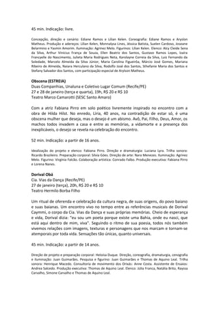 45 min. Indicação: livre.
Concepção, direção e cenário: Ediane Ramos e Lílian Kelen. Coreografia: Ediane Ramos e Aryslon
Matheus. Produção e adereços: Lílian Kelen, Monnalysa Lines, Jéssica Batista, Suelen Cardoso, Joseane
Belarmino e Yasmin Amorim. Iluminação: Agrinez Melo. Figurinos: Lílian Kelen. Elenco: Alcy Cleide Sena
da Silva, Arthur Vinícius França de Souza, Ellen Beatriz dos Santos, Gustavo Ramos Lopes, Izaíra
Francyelle do Nascimento, Julieta Maria Rodrigues Neta, Karolayne Correia da Silva, Luiz Fernando da
Soledade, Marcelo Almeida da Silva Júnior, Maria Carolina Figueirôa, Márcio José Gomes, Mariana
Ribeiro de Almeida, Naiara Herculano da Silva, Rodolfo José dos Santos, Sthefanie Maria dos Santos e
Stefany Salvador dos Santos, com participação especial de Arylson Matheus.
Obscena (ESTREIA)
Duas Companhias, Unaluna e Coletivo Lugar Comum (Recife/PE)
27 e 28 de janeiro (terça e quarta), 19h, R$ 20 e R$ 10
Teatro Marco Camarotti (SESC Santo Amaro)
Com a atriz Fabiana Pirro em solo poético livremente inspirado no encontro com a
obra de Hilda Hilst. No enredo, Líria, 40 anos, na contradição de estar só, é uma
obscena mulher que deseja, mas o desejo é um abismo. Avô, Pai, Filho, Deus, Amor, os
machos todos invadem a casa e entre as memórias, a vidamorte e a presença dos
inexplicáveis, o desejo se revela na celebração do encontro.
52 min. Indicação: a partir de 16 anos.
Idealização do projeto e elenco: Fabiana Pirro. Direção e dramaturgia: Luciana Lyra. Trilha sonora:
Ricardo Brazileiro. Preparação corporal: Silvia Góes. Direção de arte: Nara Menezes. Iluminação: Agrinez
Melo. Figurino: Virgínia Falcão. Colaboração artística: Conrado Falbo. Produção executiva: Fabiana Pirro
e Lorena Nanes.
Dorival Obá
Cia. Vias da Dança (Recife/PE)
27 de janeiro (terça), 20h, R$ 20 e R$ 10
Teatro Hermilo Borba Filho
Um ritual de oferenda e celebração da cultura negra, de suas origens, do povo baiano
e suas baianas. Um encontro vivo no tempo entre as referências musicais de Dorival
Caymmi, o corpo da Cia. Vias da Dança e suas próprias memórias. Cheio de esperança
e vida, Dorival dizia: “eu sou um poeta porque existe uma Bahia, onde eu nasci, que
está aqui dentro de mim, viva". Seguindo o ritmo de sua poesia, todos nós também
vivemos relações com imagens, texturas e personagens que nos marcam e tornam-se
atemporais por toda vida. Sensações tão únicas, quanto universais.
45 min. Indicação: a partir de 14 anos.
Direção de projeto e preparação corporal: Heloísa Duque. Direção, coreografia, dramaturgia, cenografia
e iluminação: Juan Guimarães. Pesquisa e figurino: Juan Guimarães e Thomas de Aquino Leal. Trilha
sonora: Henrique Macedo. Consultoria de movimento dos Orixás: Anne Costa. Assistente de Ensaios:
Andrea Salcedo. Produção executiva: Thomas de Aquino Leal. Elenco: Júlia Franca, Natália Brito, Rayssa
Carvalho, Simone Carvalho e Thomas de Aquino Leal.
 